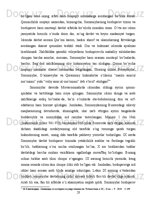 bo lgani   bois   uning   sifati   ham   huquqiy   normalarga   asoslangan   bo lishi   kerak.ʻ ʻ
Qonunchilik   nuqtayi   nazaridan,   bizningcha,   Somoniylarning   boshqaruv   tizimi   va
boshqaruvi   ham   mustaqil   davlat   sifatida  ko rilishi   mumkin  emas.   O rta  asr   islom	
ʻ ʻ
jamiyatida   birinchi   o rinda   doim   din,   so ng   davlat   va   keyin   madaniyat   turgan.	
ʻ ʻ
Islomda   davlat   asosini   Qur oni   karim,   hadisi   sharif   va   ulamolarning   fatvolariga	
ʼ
asoslangan   shariat   qonunlari   tashkil   etadi.   Din   va   hukumat   islomda   ajralmas
hisoblanadi.   Xalifalikka   qarashli   viloyatlarni   boshqaruvchi   mahalliy   sulolalardan
chiqqan   barcha   amirlar,   xususan,   Somoniylar   ham   rasman   mustaqil   bo lsalarda,	
ʻ
baribir,   Bag dod   xalifalarining   oliy   hokimiyatini   tan   olishgan.   Qonun   bo yicha	
ʻ ʻ
huquqiy   normalar   shariat   tomonidan   belgilangan.   Shuning   uchun   Buvayhiylar,
Somoniylar,   G aznaviylar   va   Qoraxoniy   hukmdorlar   o zlarini   “maulo   amirul	
ʻ ʻ
mo minin” yoki “voliy amir al-mo minin” deb 	
ʻ ʻ e ’ tirof   etishgan 35
”.
Somoniylar   davrida   Movarounnahrda   islomdan   oldingi   ayrim   qonun-
qoidalar   va   tartiblarga   ham   rioya   qilingan.   Somoniylar   islom   diniga   va   arab
xalifalariga   sodiq   bo lsalar-da,   ba zi   o rinlarda   ota-bobolarining   dini   va   urf-	
ʻ ʼ ʻ
odatlarini   ham   hurmat   qilishgan.   Jumladan,   Somoniylarning   Buxorodagi   oilaviy
maqbarasining   devorlarida,   shuningdek,   ular   zarb   ettirgan   ayrim   tangalarda
buddaviylik   va   moniylikka   oid   ramzlar   tasvirlangan.   Mansur   I   ibn   Nuh
(hukmronlik yillari 961-976) tomonidan 968-yilda Buxoroda zarb etilgan kumush
dirham   shaklidagi   medalyonning   old   tarafida   o ng   tomonga   qarab   turgan	
ʻ
hukmdorning   surati,   uning   ikki   tarafida   pahlaviy   yozuvlar   tushirilgan.   IX   asrda
Somoniylar   davlat   boshqaruv   tizimida   yetakchilik   arablar   va   forslarga   tegishli
bo lib,   turklarning   o rni   uncha   sezilmagan   bo lsa,   X   asr   boshlaridan   turklar	
ʻ ʻ ʻ
davlatdagi   barcha   muhim   vazifalarni   egallashga   muvaffaq   bo lishgan.   Buning	
ʻ
uchun   turklar   arab   tilini   chuqur   o rgangan.   IX   asrning   birinchi   yarmida,   keng	
ʻ
omma orasida islom dini chuqur ildiz otib bo lgan edi. Jumladan, boshqaruvga oid	
ʻ
ishlar   ham   asosan   arab   tilida   amalga   oshirilgan.   Lekin   IX   asrning   o rtalaridan	
ʻ
boshlab, somoniylar davlatining izchil siyosati tufayli fors tili davlat tiliga aylandi.
Arab tili esa, fan tili sifatida o z ahamiyatini saqlab qoldi. Somoniylar boshqaruv	
ʻ
35
 Ш.Камолиддин.   Саманиды:   из   истории   государственности   Узбекистана   в   I Х   –   Х   вв.   –   Т.:   2019.       C  199
29 