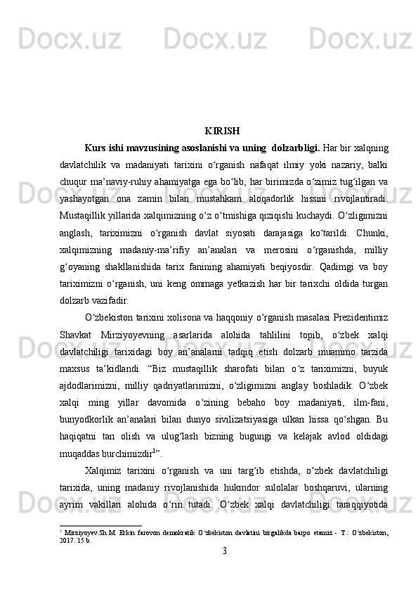                                                             KIRISH
Kurs ishi mavzusining asoslanishi va uning  dolzarbligi.  Har bir xalqning
davlatchilik   va   madaniyati   tarixini   o rganish   nafaqat   ilmiy   yoki   nazariy,   balkiʻ
chuqur ma’naviy-ruhiy ahamiyatga ega bo lib, har birimizda o zimiz tug ilgan va	
ʻ ʻ ʻ
yashayotgan   ona   zamin   bilan   mustahkam   aloqadorlik   hissini   rivojlantiradi.
Mustaqillik yillarida xalqimizning o z o tmishiga qiziqishi kuchaydi. O zligimizni	
ʻ ʻ ʻ
anglash,   tariximizni   o rganish   davlat   siyosati   darajasiga   ko tarildi.   Chunki,	
ʻ ʻ
xalqimizning   madaniy-ma’rifiy   an’analari   va   merosini   o rganishda,   milliy	
ʻ
g oyaning   shakllanishida   tarix   fanining   ahamiyati   beqiyosdir.   Qadimgi   va   boy	
ʻ
tariximizni   o rganish,   uni   keng   ommaga   yetkazish   har   bir   tarixchi   oldida   turgan	
ʻ
dolzarb vazifadir. 
O zbekiston tarixini xolisona va haqqoniy o rganish masalasi Prezidentimiz	
ʻ ʻ
Shavkat   Mirziyoyevning   asarlarida   alohida   tahlilini   topib,   o zbek   xalqi	
ʻ
davlatchiligi   tarixidagi   boy   an’analarni   tadqiq   etish   dolzarb   muammo   tarzida
maxsus   ta’kidlandi.   “Biz   mustaqillik   sharofati   bilan   o z   tariximizni,   buyuk	
ʻ
ajdodlarimizni,   milliy   qadriyatlarimizni,   o zligimizni   anglay   boshladik.   O zbek	
ʻ ʻ
xalqi   ming   yillar   davomida   o zining   bebaho   boy   madaniyati,   ilm-fani,	
ʻ
bunyodkorlik   an’analari   bilan   dunyo   sivilizatsiyasiga   ulkan   hissa   qo shgan.   Bu	
ʻ
haqiqatni   tan   olish   va   ulug lash   bizning   bugungi   va   kelajak   avlod   oldidagi	
ʻ
muqaddas burchimizdir 1
”. 
Xalqimiz   tarixini   o rganish   va   uni   targ ib   etishda,   o zbek   davlatchiligi	
ʻ ʻ ʻ
tarixida,   uning   madaniy   rivojlanishida   hukmdor   sulolalar   boshqaruvi,   ularning
ayrim   vakillari   alohida   o rin   tutadi.   O zbek   xalqi   davlatchiligi   taraqqiyotida
ʻ ʻ
1
  Mirziyoyev.Sh.M.   Erkin   farovon   demokratik   O zbekiston   davlatini   birgalikda   barpo   etamiz   -   T.:   O zbekiston,	
ʻ ʻ
2017.  15  b .
3 