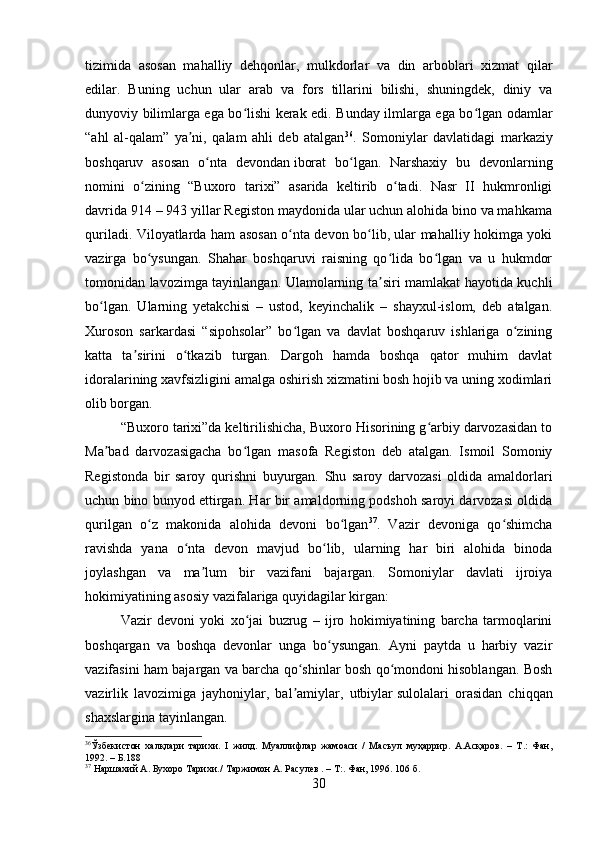 tizimida   asosan   mahalliy   dehqonlar,   mulkdorlar   va   din   arboblari   xizmat   qilar
edilar.   Buning   uchun   ular   arab   va   fors   tillarini   bilishi,   shuningdek,   diniy   va
dunyoviy bilimlarga ega bo lishi kerak edi. Bunday ilmlarga ega bo lgan odamlarʻ ʻ
“ahl   al-qalam”   ya ni,   qalam   ahli   deb   atalgan	
ʼ 36
.   Somoniylar   davlatidagi   markaziy
boshqaruv   asosan   o nta   devondan	
ʻ   iborat   bo lgan.   Narshaxiy   bu   devonlarning	ʻ
nomini   o zining   “Buxoro   tarixi”   asarida   keltirib   o tadi.   Nasr   II   hukmronligi	
ʻ ʻ
davrida 914 – 943 yillar Registon maydonida ular uchun alohida bino va mahkama
quriladi. Viloyatlarda ham asosan o nta devon bo lib, ular mahalliy hokimga yoki	
ʻ ʻ
vazirga   bo ysungan.   Shahar   boshqaruvi   raisning   qo lida   bo lgan   va   u   hukmdor	
ʻ ʻ ʻ
tomonidan lavozimga tayinlangan. Ulamolarning ta siri mamlakat hayotida kuchli	
ʼ
bo lgan.   Ularning   yetakchisi   –   ustod,   keyinchalik   –   shayxul-islom,   deb   atalgan.	
ʻ
Xuroson   sarkardasi   “sipohsolar”   bo lgan   va   davlat   boshqaruv   ishlariga   o zining	
ʻ ʻ
katta   ta sirini   o tkazib   turgan.   Dargoh   hamda   boshqa   qator   muhim   davlat	
ʼ ʻ
idoralarining xavfsizligini amalga oshirish xizmatini bosh hojib va uning xodimlari
olib borgan .
“Buxoro tarixi”da keltirilishicha, Buxoro Hisorining g arbiy darvozasidan to	
ʻ
Ma bad   darvozasigacha   bo lgan   masofa   Registon   deb   atalgan.   Ismoil   Somoniy	
ʼ ʻ
Registonda   bir   saroy   qurishni   buyurgan.   Shu   saroy   darvozasi   oldida   amaldorlari
uchun bino bunyod ettirgan. Har bir amaldorning podshoh saroyi darvozasi oldida
qurilgan   o z   makonida   alohida   devoni   bo lgan	
ʻ ʻ 37
.   Vazir   devoniga   qo shimcha	ʻ
ravishda   yana   o nta   devon   mavjud   bo lib,   ularning   har   biri   alohida   binoda	
ʻ ʻ
joylashgan   va   ma lum   bir   vazifani   bajargan.   Somoniylar   davlati   ijroiya	
ʼ
hokimiyatining asosiy vazifalariga quyidagilar kirgan:
Vazir   devoni   yoki   xo jai   buzrug   –   ijro   hokimiyatining   barcha   tarmoqlarini	
ʻ
boshqargan   va   boshqa   devonlar   unga   bo ysungan.   Ayni   paytda   u   harbiy   vazir	
ʻ
vazifasini ham bajargan va barcha qo shinlar bosh qo mondoni hisoblangan. Bosh	
ʻ ʻ
vazirlik   lavozimiga   jayhoniylar,   bal amiylar,   utbiylar
ʼ   sulolalari   orasidan   chiqqan
shaxslargina tayinlangan .
36
Ўзбекистон   халқлари   тарихи.   I   жилд.   Муалифлар   жамоаси   /   Масъул   муҳаррир.   A.Aсқаров.   –   Т.:   Фан,
1992. – Б.188
37
 Наршахий А. Бухоро Тарихи./   Таржимон А. Расулев . – Т:. Фан, 1996. 106 б.
30 