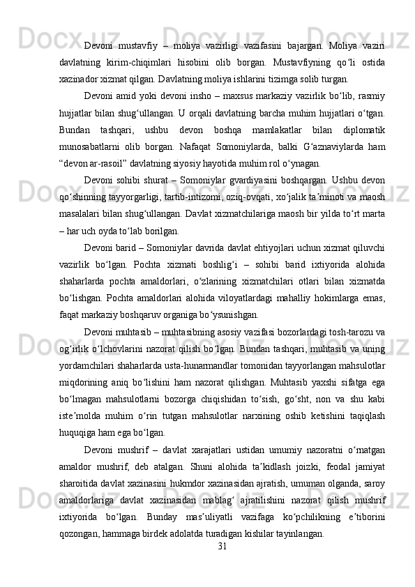 Devoni   mustavfiy   –   moliya   vazirligi   vazifasini   bajargan.   Moliya   vaziri
davlatning   kirim-chiqimlari   hisobini   olib   borgan.   Mustavfiyning   qo li   ostidaʻ
xazinador xizmat qilgan. Davlatning moliya ishlarini tizimga solib turgan.  
Devoni   amid   yoki   devoni   insho   –  maxsus   markaziy  vazirlik   bo lib,  rasmiy	
ʻ
hujjatlar bilan shug ullangan. U orqali davlatning barcha muhim hujjatlari o tgan.	
ʻ ʻ
Bundan   tashqari,   ushbu   devon   boshqa   mamlakatlar   bilan   diplomatik
munosabatlarni   olib   borgan.   Nafaqat   Somoniylarda,   balki   G aznaviylarda   ham	
ʻ
“devon ar-rasoil”   davlatning siyosiy hayotida muhim rol o ynagan.	
ʻ
Devoni   sohibi   shurat   –   Somoniylar   gvardiyasini   boshqargan.   Ushbu   devon
qo shinning tayyorgarligi, tartib-intizomi, oziq-ovqati, xo jalik ta minoti va maosh	
ʻ ʻ ʼ
masalalari bilan shug ullangan. Davlat xizmatchilariga maosh bir yilda to rt marta	
ʻ ʻ
– har uch oyda to lab borilgan.	
ʻ
Devoni barid – Somoniylar davrida davlat ehtiyojlari uchun xizmat qiluvchi
vazirlik   bo lgan.   Pochta   xizmati   boshlig i   –   sohibi   barid   ixtiyorida   alohida	
ʻ ʻ
shaharlarda   pochta   amaldorlari,   o zlarining   xizmatchilari   otlari   bilan   xizmatda	
ʻ
bo lishgan.   Pochta   amaldorlari   alohida   viloyatlardagi   mahalliy   hokimlarga   emas,	
ʻ
faqat markaziy boshqaruv organiga bo ysunishgan	
ʻ .
Devoni muhtasib – muhtasibning asosiy vazifasi bozorlardagi tosh-tarozu va
og irlik   o lchovlarini   nazorat   qilish   bo lgan.   Bundan   tashqari,   muhtasib   va   uning	
ʻ ʻ ʻ
yordamchilari shaharlarda usta-hunarmandlar tomonidan tayyorlangan mahsulotlar
miqdorining   aniq   bo lishini   ham   nazorat   qilishgan.   Muhtasib   yaxshi   sifatga   ega	
ʻ
bo lmagan   mahsulotlarni   bozorga   chiqishidan   to sish,   go sht,   non   va   shu   kabi	
ʻ ʻ ʻ
iste molda   muhim   o rin   tutgan   mahsulotlar   narxining   oshib   ketishini   taqiqlash
ʼ ʻ
huquqiga ham ega bo lgan	
ʻ .
Devoni   mushrif   –   davlat   xarajatlari   ustidan   umumiy   nazoratni   o rnatgan	
ʻ
amaldor   mushrif,   deb   atalgan.   Shuni   alohida   ta kidlash   joizki,   feodal   jamiyat	
ʼ
sharoitida davlat xazinasini hukmdor xazinasidan ajratish, umuman olganda, saroy
amaldorlariga   davlat   xazinasidan   mablag   ajratilishini   nazorat   qilish   mushrif	
ʻ
ixtiyorida   bo lgan.   Bunday   mas uliyatli   vazifaga   ko pchilikning   e tiborini	
ʻ ʼ ʻ ʼ
qozongan, hammaga birdek adolatda turadigan kishilar tayinlangan .
31 