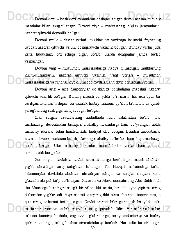 Devoni qozi  – bosh qozi tomonidan boshqariladigan devon asosan huquqiy
masalalar   bilan   shug ullangan.   Devoni   ziyo   –   madrasadagi   o qish   jarayonlariniʻ ʻ
nazorat qiluvchi devonlik bo lgan	
ʻ .
Devoni   mulk   –   davlat   yerlari,   mulklari   va   xazinaga   keluvchi   foydaning
ustidan nazorat qiluvchi va uni boshqaruvchi vazirlik bo lgan. Bunday yerlar juda	
ʻ
katta   hududlarni   o z   ichiga   olgan   bo lib,   ularda   dehqonlar   jamoa   bo lib	
ʻ ʻ ʻ
yashashgan .
Devoni   vaqf   –   musulmon   muassasalariga   hadya   qilinadigan   mulklarning
kirim-chiqimlarini   nazorat   qiluvchi   vazirlik.   Vaqf   yerlari   –   musulmon
muassasalariga vaqtinchalik yoki umrbod foydalanish uchun beriladigan yerlar .
Devoni   ariz   –   ariz   Somoniylar   qo shiniga   beriladigan   maoshni   nazorat	
ʻ
qiluvchi   vazirlik   bo lgan.   Bunday   maosh   bir   yilda   to rt   marta,   har   uch   oyda   bir	
ʻ ʻ
berilgan. Bundan tashqari, bu vazirlik harbiy intizom, qo shin ta minoti va qurol-	
ʻ ʼ
yarog larning sozligiga ham javobgar bo lgan	
ʻ ʻ .
Zikr   etilgan   devonlarning   hududlarda   ham   vakilliklari   bo lib,   ular	
ʻ
markazdagi   devonlardan   tashqari,   mahalliy   hokimlarga   ham   bo ysungan   holda	
ʻ
mahalliy   idoralar   bilan   hamkorlikda   faoliyat   olib   borgan.   Bundan   xat-xabarlar
xizmati devoni mustasno bo lib, ularning mahalliy bo limlari ham faqat markazga	
ʻ ʻ
hisobot   bergan.   Ular   mahalliy   hokimlar,   mansabdorlar   ustidan   ham   pinhona
nazorat olib borganlar.
Somoniylar   davlatida   davlat   xizmatchilariga   beriladigan   maosh   aholidan
yig ib   olinadigan   xiroj   solig idan   to langan.   Ibn   Havqal   ma lumotiga   ko ra,	
ʻ ʻ ʻ ʼ ʻ
“Somoniylar   davlatida   aholidan   olinadigan   soliqlar   va   xirojlar   miqdori   kam,
g aznalarida  pul  ko p bo lmagan. Xuroson va Movarounnahrning Abu Solih Nuh	
ʻ ʻ ʻ
ibn   Mansurga   beradigan   solig i   bir   yilda   ikki   marta,   har   olti   oyda   yigirma   ming	
ʻ
dirhamdan   yig ilar   edi.   Agar   sharoit   xirojning   ikki   hissa   olinishini   taqozo   etsa,   u	
ʻ
qirq   ming   dirhamni   tashkil   etgan.   Davlat   xizmatchilariga   maosh   bir   yilda   to rt	
ʻ
marta muntazam va kechiktirmay berilishiga guvoh bo ldim. Har safar nafaqa har	
ʻ
to qson   kunning   boshida,   eng   avval   g ulomlarga,   saroy   xodimlariga   va   harbiy	
ʻ ʻ
qo mondonlarga,   so ng   boshqa   xizmatchilarga   beriladi.   Har   safar   tarqatiladigan
ʻ ʻ
32