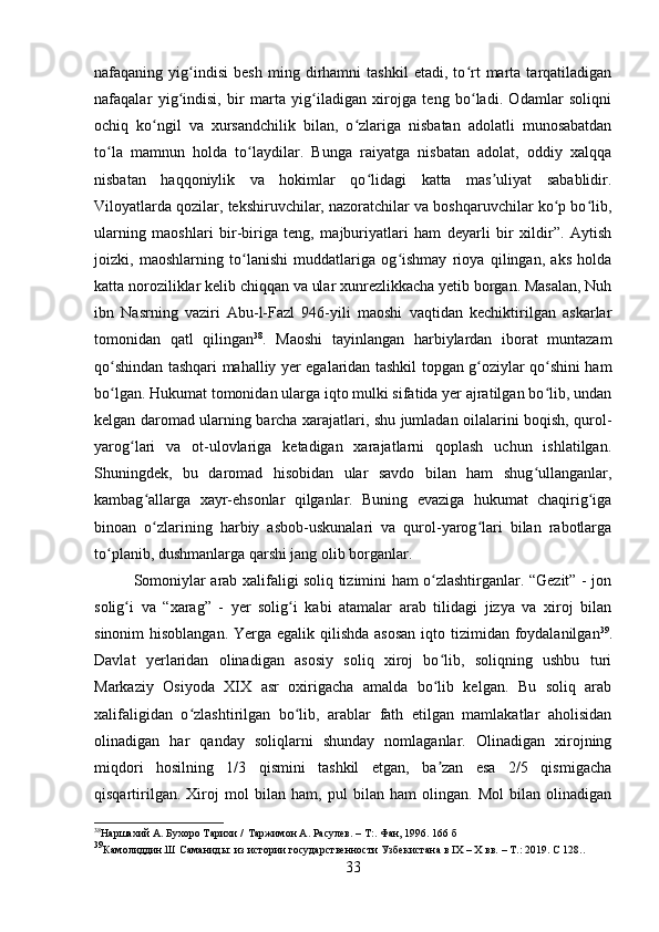 nafaqaning   yig indisi   besh   ming   dirhamni   tashkil   etadi,   to rt   marta   tarqatiladiganʻ ʻ
nafaqalar   yig indisi,   bir   marta   yig iladigan   xirojga   teng   bo ladi.   Odamlar   soliqni
ʻ ʻ ʻ
ochiq   ko ngil   va   xursandchilik   bilan,   o zlariga   nisbatan   adolatli   munosabatdan	
ʻ ʻ
to la   mamnun   holda   to laydilar.   Bunga   raiyatga   nisbatan   adolat,   oddiy   xalqqa	
ʻ ʻ
nisbatan   haqqoniylik   va   hokimlar   qo lidagi   katta   mas uliyat   sabablidir.	
ʻ ʼ
Viloyatlarda qozilar, tekshiruvchilar, nazoratchilar va boshqaruvchilar ko p bo lib,	
ʻ ʻ
ularning   maoshlari   bir-biriga   teng,   majburiyatlari   ham   deyarli   bir   xildir”.   Aytish
joizki,   maoshlarning   to lanishi   muddatlariga   og ishmay   rioya   qilingan,   aks   holda	
ʻ ʻ
katta noroziliklar kelib chiqqan va ular xunrezlikkacha yetib borgan. Masalan, Nuh
ibn   Nasrning   vaziri   Abu-l-Fazl   946-yili   maoshi   vaqtidan   kechiktirilgan   askarlar
tomonidan   qatl   qilingan 38
.   Maoshi   tayinlangan   harbiylardan   iborat   muntazam
qo shindan tashqari mahalliy yer egalaridan tashkil topgan g oziylar qo shini ham	
ʻ ʻ ʻ
bo lgan. Hukumat tomonidan ularga iqto mulki sifatida yer ajratilgan bo lib, undan
ʻ ʻ
kelgan daromad ularning barcha xarajatlari, shu jumladan oilalarini boqish, qurol-
yarog lari   va   ot-ulovlariga   ketadigan   xarajatlarni   qoplash   uchun   ishlatilgan.	
ʻ
Shuningdek,   bu   daromad   hisobidan   ular   savdo   bilan   ham   shug ullanganlar,	
ʻ
kambag allarga   xayr-ehsonlar   qilganlar.   Buning   evaziga   hukumat   chaqirig iga	
ʻ ʻ
binoan   o zlarining   harbiy   asbob-uskunalari   va   qurol-yarog lari   bilan   rabotlarga
ʻ ʻ
to planib, dushmanlarga qarshi jang olib borganlar. 	
ʻ
Somoniylar arab xalifaligi soliq tizimini ham o zlashtirganlar. “Gezit” - jon	
ʻ
solig i   va   “xarag”   -   yer   solig i   kabi   atamalar   arab   tilidagi   jizya   va   xiroj   bilan	
ʻ ʻ
sinonim  hisoblangan.  Yerga egalik qilishda asosan  iqto tizimidan foydalanilgan 39
.
Davlat   yerlaridan   olinadigan   asosiy   soliq   xiroj   bo lib,   soliqning   ushbu   turi	
ʻ
Markaziy   Osiyoda   XIX   asr   oxirigacha   amalda   bo lib   kelgan.   Bu   soliq   arab
ʻ
xalifaligidan   o zlashtirilgan   bo lib,   arablar   fath   etilgan   mamlakatlar   aholisidan	
ʻ ʻ
olinadigan   har   qanday   soliqlarni   shunday   nomlaganlar.   Olinadigan   xirojning
miqdori   hosilning   1/3   qismini   tashkil   etgan,   ba zan   esa   2/5   qismigacha	
ʼ
qisqartirilgan.   Xiroj   mol   bilan   ham,   pul   bilan   ham   olingan.   Mol   bilan   olinadigan
38
Наршахий А. Бухоро Тарихи /   Таржимон А. Расулев. – Т:. Фан, 1996. 166 б 
39
Камолиддин.Ш   Саманиды:   из   истории   государственности   Узбекистана   в   I Х   –   Х   вв.   –   Т.:   2019.  C  128..
33 