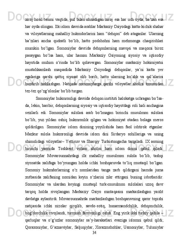 xiroj  hosil  terimi vaqtida, pul  bilan olinadigan xiroj esa har  uch oyda, ba zan esaʼ
har oyda olingan. Ilk islom davrida arablar Markaziy Osiyodagi katta-kichik shahar
va   viloyatlarning   mahalliy   hukmdorlarini   ham   “dehqon”   deb   ataganlar.   Ularning
ba zilari   ancha   qudratli   bo lib,   hatto   podshohni   ham   mehmonga   chaqirishlari	
ʼ ʻ
mumkin   bo lgan.   Somoniylar   davrida   dehqonlarning   mavqei   va   maqomi   biroz	
ʻ
pasaygan   bo lsa   ham,   ular   hamon   Markaziy   Osiyoning   siyosiy   va   iqtisodiy
ʻ
hayotida   muhim   o rinda   bo lib   qolavergan.   Somoniylar   markaziy   hokimiyatni	
ʻ ʻ
mustahkamlash   maqsadida   Markaziy   Osiyodagi   dehqonlar,   ya ni   katta   yer	
ʼ
egalariga   qarshi   qattiq   siyosat   olib   borib,   hatto   ularning   ko shk   va   qal alarini	
ʻ ʼ
buzdirib   tashlashgan.   Natijada   somoniylarga   qarshi   viloyatlar   aholisi   tomonidan
tez-tez qo zg olonlar bo lib turgan. 	
ʻ ʻ ʻ
Somoniylar hukmronligi davrida dehqon instituti halokatga uchragan bo lsa-	
ʻ
da, lekin, baribir, dehqonlarning siyosiy va iqtisodiy hayotdagi roli hali anchagina
sezilarli   edi.   Somoniylar   sulolasi   arab   bo lmagan   birinchi   musulmon   sulolasi	
ʻ
bo lib,   yuz   yildan   oshiq   hukmronlik   qilgan   va   hokimiyat   otadan   bolaga   meros	
ʻ
qoldirilgan.   Somoniylar   islom   dinining   yoyilishida   ham   faol   ishtirok   etganlar.
Mazkur   sulola   hukmronligi   davrida   islom   dini   Sirdaryo   sohillariga   va   uning
shimolidagi   viloyatlar–   Yettisuv   va   Sharqiy   Turkistongacha   tarqaladi.   IX   asrning
birinchi   yarmida   Toshkent   vohasi   aholisi   ham   islom   dinini   qabul   qiladi.
Somoniylar   Movarounnahrdagi   ilk   mahalliy   musulmon   sulola   bo lib,   tashqi	
ʻ
siyosatda   xalifaga   bo ysungan   holda   ichki   boshqaruvda   to liq   mustaqil   bo lgan.	
ʻ ʻ ʻ
Somoniy   hukmdorlarning   o z   nomlaridan   tanga   zarb   qildirgani   hamda   juma	
ʻ
xutbasida   xalifaning   nomidan   keyin   o zlarini   zikr   ettirgani   buning   isbotlaridir.	
ʻ
Somoniylar   va   ulardan   keyingi   mustaqil   turk-musulmon   sulolalari   uzoq   davr
tarqoq   holda   rivojlangan   Markaziy   Osiyo   mintaqasini   markazlashgan   yaxlit
davlatga   aylantirdi.   Movarounnahrda   markazlashgan   boshqaruvning   qaror   topishi
natijasida   ichki   nizolar   qirqilib,   savdo-sotiq,   hunarmandchilik,   dehqonchilik,
bog dorchilik rivojlandi, turmush farovonligi oshdi. Eng yirik ikki turkiy qabila –	
ʻ
qarluqlar   va   o g uzlar   somoniylar   sa y-harakatlari   evaziga   islomni   qabul   qildi;	
ʻ ʻ ʼ
Qoraxoniylar,   G aznaviylar,   Saljuqiylar,   Xorazmshohlar,   Usmoniylar,   Tuluniylar
ʻ
34 