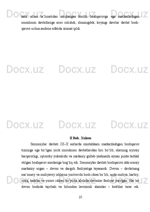 kabi   islom   ta limotidan   oziqlangan   kuchli   boshqaruvga   ega   markazlashganʼ
musulmon   davlatlariga   asos   solishdi,   shuningdek,   keyingi   davrlar   davlat   bosh -
qaruvi uchun andoza sifatida xizmat qildi. 
II Bob. Xulosa
Somoniylar   davlati   IX–X   asrlarda   mustahkam   markazlashgan   boshqaruv
tizimiga   ega   bo lgan   yirik   musulmon   davlatlaridan   biri   bo lib,   ularning   siyosiy
ʻ ʻ
barqarorligi, iqtisodiy yuksalishi va madaniy gullab-yashnashi aynan puxta tashkil
etilgan boshqaruv asoslariga bog liq edi. Somoniylar davlati boshqaruvi ikki asosiy	
ʻ
markaziy   organ   –   devon   va   dargoh   faoliyatiga   tayanardi.   Devon   –   davlatning
ma’muriy va moliyaviy ishlarini yurituvchi bosh idora bo lib, unda moliya, harbiy,	
ʻ
soliq, kadrlar va yozuv ishlari bo yicha alohida devonlar faoliyat yuritgan. 	
ʻ Har bir
devon   boshida   tajribali   va   bilimdon   lavozimli   shaxslar   –   kotiblar   turar   edi.
35 