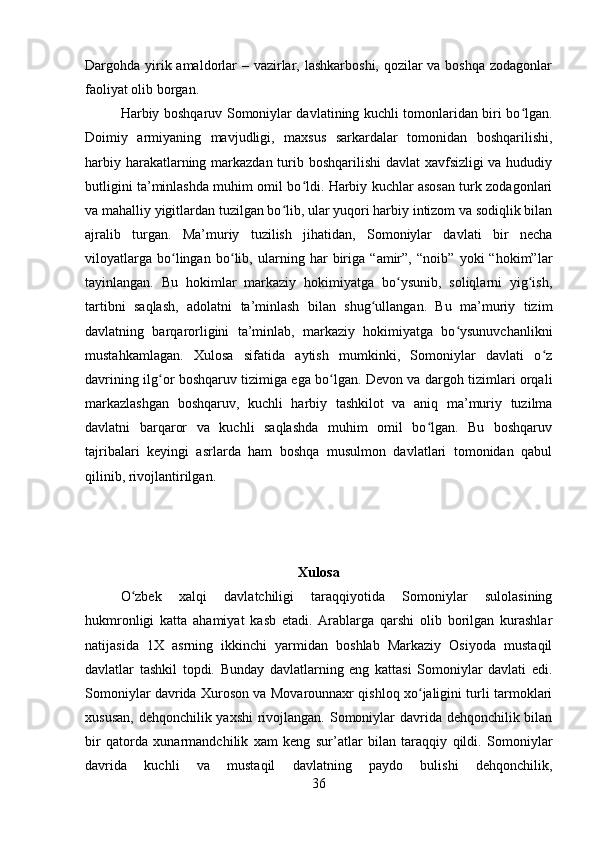 Dargohda yirik amaldorlar – vazirlar, lashkarboshi, qozilar va boshqa zodagonlar
faoliyat olib borgan. 
Harbiy boshqaruv Somoniylar davlatining kuchli tomonlaridan biri bo lgan.ʻ
Doimiy   armiyaning   mavjudligi,   maxsus   sarkardalar   tomonidan   boshqarilishi,
harbiy harakatlarning markazdan turib boshqarilishi  davlat  xavfsizligi  va hududiy
butligini ta’minlashda muhim omil bo ldi. Harbiy kuchlar asosan turk zodagonlari	
ʻ
va mahalliy yigitlardan tuzilgan bo lib, ular yuqori harbiy intizom va sodiqlik bilan	
ʻ
ajralib   turgan.   Ma’muriy   tuzilish   jihatidan,   Somoniylar   davlati   bir   necha
viloyatlarga   bo lingan   bo lib,   ularning   har   biriga   “amir”,   “noib”   yoki   “hokim”lar	
ʻ ʻ
tayinlangan.   Bu   hokimlar   markaziy   hokimiyatga   bo ysunib,   soliqlarni   yig ish,	
ʻ ʻ
tartibni   saqlash,   adolatni   ta’minlash   bilan   shug ullangan.   Bu   ma’muriy   tizim	
ʻ
davlatning   barqarorligini   ta’minlab,   markaziy   hokimiyatga   bo ysunuvchanlikni	
ʻ
mustahkamlagan.   Xulosa   sifatida   aytish   mumkinki,   Somoniylar   davlati   o z	
ʻ
davrining ilg or boshqaruv tizimiga ega bo lgan. Devon va dargoh tizimlari orqali	
ʻ ʻ
markazlashgan   boshqaruv,   kuchli   harbiy   tashkilot   va   aniq   ma’muriy   tuzilma
davlatni   barqaror   va   kuchli   saqlashda   muhim   omil   bo lgan.   Bu   boshqaruv	
ʻ
tajribalari   keyingi   asrlarda   ham   boshqa   musulmon   davlatlari   tomonidan   qabul
qilinib, rivojlantirilgan.
Xulosa
O zbek   xalqi   davlatchiligi   taraqqiyotida   Somoniylar   sulolasining	
ʻ
hukmronligi   katta   ahamiyat   kasb   etadi.   Arablarga   qarshi   olib   borilgan   kurashlar
natijasida   1X   asrning   ikkinchi   yarmidan   boshlab   Markaziy   Osiyoda   mustaqil
davlatlar   tashkil   topdi.   Bunday   davlatlarning   eng   kattasi   Somoniylar   davlati   edi.
Somoniylar davrida Xuroson va Movarounnaxr qishloq xo jaligini turli tarmoklari	
ʻ
xususan, dehqonchilik yaxshi  rivojlangan. Somoniylar davrida dehqonchilik bilan
bir   qatorda   xunarmandchilik   xam   keng   sur’atlar   bilan   taraqqiy   qildi.   Somoniylar
davrida   kuchli   va   mustaqil   davlatning   paydo   bulishi   dehqonchilik,
36 