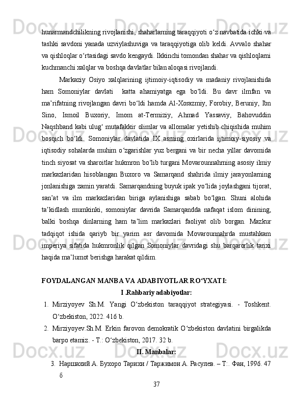 hunarmandchilikning rivojlanishi, shaharlarning taraqqiyoti o z navbatida ichki vaʻ
tashki   savdoni   yanada   uzviylashuviga   va   taraqqiyotiga   olib   keldi.   Avvalo   shahar
va qishloqlar o rtasidagi savdo kengaydi. Ikkinchi tomondan shahar va qishloqlarni	
ʻ
kuchmanchi xalqlar va boshqa davlatlar bilan aloqasi rivojlandi. 
Markaziy   Osiyo   xalqlarining   ijtimoiy-iqtisodiy   va   madaniy   rivojlanishida
ham   Somoniylar   davlati     katta   ahamiyatga   ega   bo ldi.   Bu   davr   ilmfan   va	
ʻ
ma’rifatning   rivojlangan   davri   bo ldi   hamda   Al-Xorazmiy,   Forobiy,   Beruniy,   Ibn	
ʻ
Sino,   Ismoil   Buxoriy,   Imom   at-Termiziy,   Ahmad   Yassaviy,   Bahovuddin
Naqshband kabi ulug  mutafakkir olimlar va allomalar yetishib chiqishida muhim	
ʻ
bosqich   bo ldi.   Somoniylar   davlatida   IX   asrning   oxirlarida   ijtimoiy-siyosiy   va	
ʻ
iqtisodiy  sohalarda  muhim  o zgarishlar   yuz  bergani   va  bir  necha   yillar  davomida	
ʻ
tinch siyosat va sharoitlar hukmron bo lib turgani Movarounnahrning asosiy ilmiy	
ʻ
markazlaridan   hisoblangan   Buxoro   va   Samarqand   shahrida   ilmiy   jarayonlarning
jonlanishiga zamin yaratdi. Samarqandning buyuk ipak yo lida joylashgani tijorat,	
ʻ
san’at   va   ilm   markazlaridan   biriga   aylanishiga   sabab   bo lgan.   Shuni   alohida	
ʻ
ta’kidlash   mumkinki,   somoniylar   davrida   Samarqandda   nafaqat   islom   dinining,
balki   boshqa   dinlarning   ham   ta’lim   markazlari   faoliyat   olib   borgan.   Mazkur
tadqiqot   ishida   qariyb   bir   yarim   asr   davomida   Movarounnahrda   mustahkam
imperiya   sifatida   hukmronlik   qilgan   Somoniylar   davridagi   shu   barqarorlik   tarixi
haqida ma’lumot berishga harakat qildim.
FOYDALANGAN MANBA VA ADABIYOTLAR RO YXATI:	
ʻ
I . Rahbariy adabiyotlar:
1. Mirziyoyev   Sh.M.   Yangi   O zbekiston   taraqqiyot   strategiyasi.   -   Toshkent.	
ʻ
O zbekiston, 2022. 416 b.	
ʻ
2. Mirziyoyev.Sh.M.   Erkin  farovon  demokratik  O zbekiston   davlatini   birgalikda	
ʻ
barpo etamiz. - T.: O zbekiston, 2017. 32 b.	
ʻ
II. Manbalar:
3. Наршахий А. Бухоро Тарихи /  Таржимон   А. Расулев. – Т:. Фан, 1996. 47
б  
37 