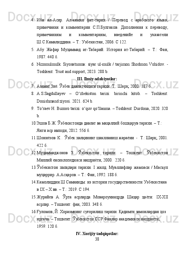 4. Ибн   ал- A сир.   A л-камил   фит-тарих   /   Перевод   с   арабского   языка,
примечания   и   комментарии   С.П.Булгаков.   Дополнения   к   переводу,
примечаниям   и   комментариям,   введенийе   и   указатели
Ш.С.Камалиддина. – Т.: Узбекистан, 2006. С   122 .
5. A бу   Жафар   Муҳаммад   ат-Табарий.   История   ат-Табарий.   –   Т.:   Фан,
1987. 440 б.
6. Nizomulmulk.  Siyosatnoma:   siyar   ul-mulk  /   tarjimon   Shodmon  Vohidov.   -
Toshkent: Trust and support, 2023. 288 b.
III. Ilmiy adabiyotlar :
7. A замат Зиё. Ўзбек давлатчилиги тарихи.  Т.: Шарқ, 2000.  187 б.
8. A.S.Sagdullayev   –   O zbekiston   tarixi:   birinchi   kitob.   –   Toshkent:ʻ
Donishmand ziyosi. 2021. 624 b.
9. To raev H. Buxoro tarixi: o quv qo llanma. – Toshkent: Durdona, 2020. 320	
ʻ ʻ ʻ
b.
10. Эшов   Б . Ж .   Ўзбекистонда   давлат   ва   маҳаллий   бошқарув   тарихи .   –   Т .:         
Янги   аср   авлоди ,   2012. 556  б .
11. Шониёзов   K   .   Ўзбек   халқининг   шаклланиш   жараёни   -     Т .:   Шарқ ,   2001.
422 б.
12. Муҳаммаджонов   З.   Ўзбекистон   тарихи.   –   Тошкент:   Ўзбекистон
Милий енсиклопедияси нашриёти, 2000.  220 б.
13. Ўзбекистон   халқлари   тарихи.   I   жилд.   Муалифлар   жамоаси   /   Масъул
муҳаррир.  A . A сқаров. – Т.: Фан, 1992. 188 б.
14. Камолиддин.Ш   Саманиды:   из   истории   государственности   Узбекистана  
в   I Х   –   Х   вв.   –   Т.:   2019.   С 194.
15. Журайев   A .   Ўрта   асрларда   Мовароуннаҳрда   Шаҳар   ҳаёти:   I Х-Х II
асрлар. – Тошкент: фан, 2003. 348 б.
16. Ғуломов,   Й.   Хоразмнинг   суғорилиш   тарихи.   Қадимги   замонлардан   ҳоз
иргача.   –   Тошкент:   Ўзбекистон   ССР   Фанлар   академияси   нашриёти,  
1959. 120 б.
IV. Xorijiy tadqiqotlar:
38 