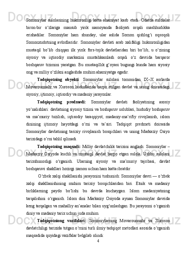 Somoniylar   sulolasining   hukmronligi   katta   ahamiyat   kasb   etadi.   Odatda   sulolalar
biron-bir   o zlariga   mansub   yirik   namoyanda   faoliyati   orqali   mashhurlikkaʻ
erishadilar.   Somoniylar   ham   shunday,   ular   aslida   Somon   qishlog i   oqsoqoli	
ʻ
Somonxudotning   avlodlaridir.   Somoniylar   davlati   arab   xalifaligi   hukmronligidan
mustaqil   bo‘lib   chiqqan   ilk   yirik   fors-tojik   davlatlaridan   biri   bo‘lib,   u   o‘zining
siyosiy   va   iqtisodiy   markazini   mustahkamlash   orqali   o‘z   davrida   barqaror
boshqaruv   tizimini   yaratgan.   Bu   mustaqillik   g‘oyasi   bugungi   kunda   ham   siyosiy
ong va milliy o‘zlikni anglashda muhim ahamiyatga egadir.
Tadqiqotning   obyekti :   Somoniylar   sulolasi   tomonidan   IX–X   asrlarda
Movarounnahr  va  Xuroson  hududlarida  barpo etilgan  davlat  va  uning doirasidagi
siyosiy, ijtimoiy, iqtisodiy va madaniy jarayonlar.
Tadqiqotning   predmedi:   Somoniylar   davlati   faoliyatining   asosiy
yo nalishlari: davlatning siyosiy tizimi va boshqaruv uslublari, hududiy boshqaruv	
ʻ
va   ma’muriy   tuzilish,   iqtisodiy   taraqqiyot,   madaniy-ma’rifiy   rivojlanish,   islom
dinining   ijtimoiy   hayotdagi   o rni   va   ta’siri.   Tadqiqot   predmeti   doirasida	
ʻ
Somoniylar   davlatining   tarixiy   rivojlanish   bosqichlari   va   uning   Markaziy   Osiyo
tarixidagi o rni tahlil qilinadi.	
ʻ
Tadqiqotning maqsadi:   Milliy davlatchilik  tarixini   anglash:  Somoniylar   –
Markaziy   Osiyoda   kuchli   va   mustaqil   davlat   barpo   etgan   sulola.   Ushbu   sulolani
tarixshunosligi   o rganish.   Ularning   siyosiy   va   ma’muriy   tajribasi,   davlat	
ʻ
boshqaruvi shakllari hozirgi zamon uchun ham katta ibratdir.
 O zbek xalqi shakllanishi jarayonini tushunish: Somoniylar davri — o zbek	
ʻ ʻ
xalqi   shakllanishining   muhim   tarixiy   bosqichlaridan   biri.   Etnik   va   madaniy
birliklarning   paydo   bo lishi   bu   davrda   kuchaygan.   Islom   madaniyatining	
ʻ
tarqalishini   o rganish.   Islom   dini   Markaziy   Osiyoda   aynan   Somoniylar   davrida	
ʻ
keng tarqalgan va mahalliy an’analar bilan uyg unlashgan. Bu jarayonni o rganish	
ʻ ʻ
diniy va madaniy tarix uchun juda muhim.
Tadqiqotniong   vazifalari:   Somoniylarning   Movarounnahr   va   Xuroson
davlatchiligi tarixida tutgan o rnini turli ilmiy tadqiqot metodlari asosida o rganish	
ʻ ʻ
maqsadida quyidagi vazifalar belgilab olindi:
4 