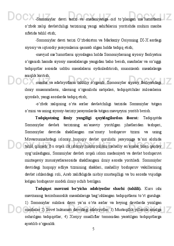 -Somoniylar   davri   tarixi   va   madaniyatiga   oid   to plangan   ma’lumotlarniʻ
o zbek   xalqi   davlatchiligi   tarixining   yangi   sahifalarini   yoritishda   muhim   manba	
ʻ
sifatida tahlil etish; 
-Somoniylar   davri   tarixi   O zbekiston   va   Markaziy   Osiyoning   IX-X   asrdagi	
ʻ
siyosiy va iqtisodiy jarayonlarini qamrab olgan holda tadqiq etish;
-mavjud ma’lumotlarni qiyoslagan holda Somoniylarning siyosiy faoliyatini
o rganish hamda siyosiy masalalariga yangidan baho berish, manbalar va so nggi	
ʻ ʻ
tadqiqotlar   asosida   ushbu   masalalarni   oydinlashtirish,   munozarali   masalalarga
aniqlik kiritish;
-manba   va   adabiyotlarni   tahliliy   o rganib,   Somoniylar   siyosiy   faoliyatidagi	
ʻ
ilmiy   muammolarni,   ularning   o rganilishi   natijalari,   tadqiqotchilar   xulosalarini	
ʻ
qiyoslab, yangi asoslarda tadqiq etish;
-o zbek   xalqining   o rta   asrlar   davlatchiligi   tarixida   Somoniylar   tutgan	
ʻ ʻ
o rnini va uning siyosiy-tarixiy jarayonlarda tutgan mavqeyini yoritib berish.	
ʻ
Tadqiqotning   ilmiy   yangiligi   quyidagilardan   iborat :   Tadqiqotda
Somoniylar   davlati   tarixining   an’anaviy   yoritilgan   jihatlaridan   tashqari,
Somoniylar   davrida   shakllangan   ma’muriy   boshqaruv   tizimi   va   uning
Movarounnahrdagi   islomiy   huquqiy   davlat   qurulishi   jarayoniga   ta’siri   alohida
tahlil qilinadi. Bu orqali ilk islomiy hukmronlikni mahalliy an’analar bilan qanday
uyg unlashgani,  Somoniylar davlati  orqali islom  madaniyati va davlat  boshqaruvi	
ʻ
mintaqaviy   xususiyatlarasosida   shakllangani   ilmiy   asosda   yoritiladi.   Somoniylar
davridagi   huquqiy   adliya   tizmining   shaklari,   mahalliy   boshqaruv   vakillarining
davlat  ishlaridagi  roli, Arab xalifaligida nisbiy mustaqilligi  va  bu asosda  vujudga
kelgan boshqaruv modeli ilmiy ochib berilgan. 
Tadqiqot   mavzusi   bo yicha   adabiyotlar   sharhi   (tahlili).	
ʻ   Kurs   ishi
mavzuning   tarixshunoslik   masalalariga   bag ishlangan   tadqiqotlarni   to rt   guruhga:	
ʻ ʻ
1)   Somoniylar   sulolasi   davri   ya’ni   o rta   asrlar   va   keying   davrlarda   yozilgan	
ʻ
manbalar 2) Sovet hukumati davridagi adabiyotlar, 3) Mustaqillik yillarida amalga
oshirilgan   tadqiqotlar,   4)   Xorijiy   mualliflar   tomonidan   yaratilgan   tadqiqotlarga
ajratilib o rganildi.	
ʻ
5 