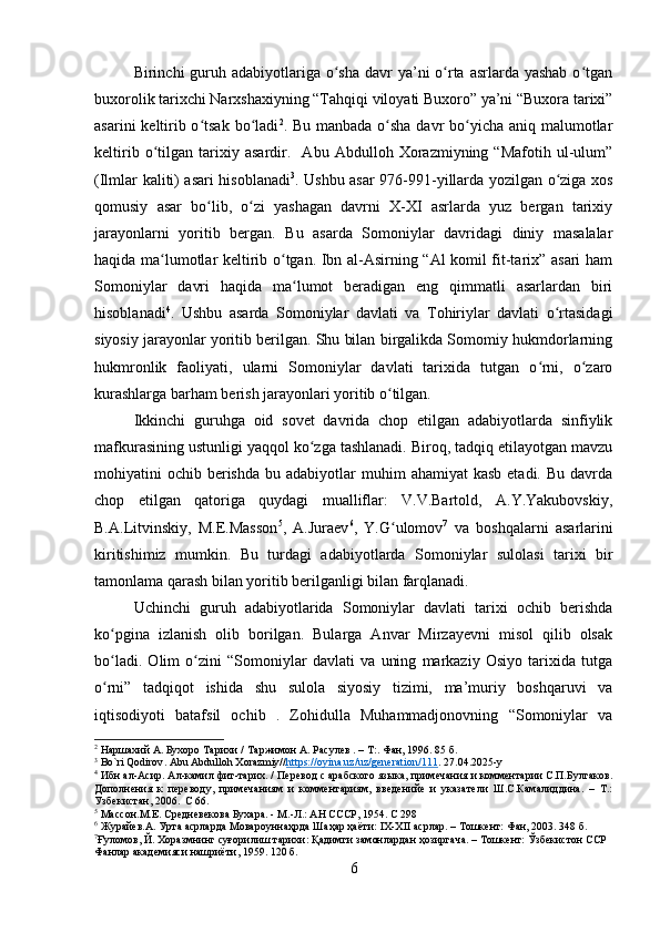 Birinchi  guruh adabiyotlariga o sha davr  ya’ni  o rta asrlarda yashab  o tganʻ ʻ ʻ
buxorolik tarixchi Narxshaxiyning “Tahqiqi viloyati Buxoro” ya’ni “Buxora tarixi”
asarini  keltirib o tsak bo ladi	
ʻ ʻ 2
. Bu manbada o sha davr bo yicha aniq malumotlar	ʻ ʻ
keltirib   o tilgan   tarixiy   asardir.     Abu   Abdulloh   Xorazmiyning   “Mafotih   ul-ulum”	
ʻ
(Ilmlar kaliti) asari hisoblanadi 3
. Ushbu asar 976-991-yillarda yozilgan o ziga xos	
ʻ
qomusiy   asar   bo lib,   o zi   yashagan   davrni   X-XI   asrlarda   yuz   bergan   tarixiy	
ʻ ʻ
jarayonlarni   yoritib   bergan.   Bu   asarda   Somoniylar   davridagi   diniy   masalalar
haqida ma lumotlar keltirib o tgan. Ibn al-Asirning “Al komil fit-tarix” asari ham	
ʻ ʻ
Somoniylar   davri   haqida   ma lumot   beradigan   eng   qimmatli   asarlardan   biri	
ʻ
hisoblanadi 4
.   Ushbu   asarda   Somoniylar   davlati   va   Tohiriylar   davlati   o rtasidagi	
ʻ
siyosiy jarayonlar yoritib berilgan. Shu bilan birgalikda Somomiy hukmdorlarning
hukmronlik   faoliyati,   ularni   Somoniylar   davlati   tarixida   tutgan   o rni,   o zaro	
ʻ ʻ
kurashlarga barham berish jarayonlari yoritib o tilgan.	
ʻ
Ikkinchi   guruhga   oid   sovet   davrida   chop   etilgan   adabiyotlarda   sinfiylik
mafkurasining ustunligi yaqqol ko zga tashlanadi. Biroq, tadqiq etilayotgan mavzu	
ʻ
mohiyatini  ochib  berishda  bu  adabiyotlar  muhim   ahamiyat  kasb  etadi.  Bu  davrda
chop   etilgan   qatoriga   quydagi   mualliflar:   V.V.Bartold,   A.Y.Yakubovskiy,
B.A.Litvinskiy,   M.E.Masson 5
,   A.Juraev 6
,   Y.G ulomov	
ʻ 7
  va   boshqalarni   asarlarini
kiritishimiz   mumkin.   Bu   turdagi   adabiyotlarda   Somoniylar   sulolasi   tarixi   bir
tamonlama qarash bilan yoritib berilganligi bilan farqlanadi.
Uchinchi   guruh   adabiyotlarida   Somoniylar   davlati   tarixi   ochib   berishda
ko pgina   izlanish   olib   borilgan.   Bularga   Anvar   Mirzayevni   misol   qilib   olsak	
ʻ
bo ladi.   Olim   o zini   “Somoniylar   davlati   va   uning   markaziy   Osiyo   tarixida   tutga
ʻ ʻ
o rni”   tadqiqot   ishida   shu   sulola   siyosiy   tizimi,   ma’muriy   boshqaruvi   va
ʻ
iqtisodiyoti   batafsil   ochib   .   Zohidulla   Muhammadjonovning   “Somoniylar   va
2
 Наршахий А. Бухоро Тарихи /   Таржимон А. Расулев . – Т:. Фан, 1996. 85 б.
3
  Bo ` ri   Qodirov .  Abu Abdulloh Xorazmiy// https://oyina.uz/uz/generation/111 .  27.04.2025- y
4
 Ибн ал- A сир.  A л-камил фит-тарих. / Перевод с арабского языка, примечания и комментарии С.П.Булгаков.
Дополнения   к   переводу,   примечаниям   и   комментариям,   введенийе   и   указатели   Ш.С.Камалиддина.   –   Т.:
Узбекистан, 2006.  С 66.
5
 Массон.М.Е. Средневекова Бухара. - М.-Л.: АН СССР, 1954. С 298
6
 Журайев. A . Урта асрларда Мовароуннаҳрда Шаҳар ҳаёти:  I Х-Х II  асрлар. – Тошкент: Фан, 2003. 348 б.
7
Ғуломов,   Й.   Хоразмнинг   суғорилиш   тарихи:   Қадимги   замонлардан   ҳозиргача.   –   Тошкент:   Ўзбекистон   ССР  
Фанлар   академияси   нашриёти,   1959. 120 б.
6 