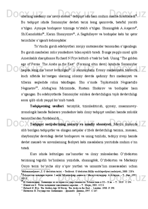 ularning madaniy ma’naviy merosi” tadqiqot ishi ham muhim manba hisoblanadi 8
.
Bu   tadqiqot   ishida   Somoniylar   davlati   tarixi   keng   qamrovda,   batafsil   yoritib
o tilgan.   Ayniqsa   boshqaruv   tizimiga   to‘xtalib   o‘tilgan.   Shuningdek   A.Asqarovʻ 9
,
Sh.Kamoliddin 10
, Karim Shoniyozov 11
, A.Sagdullayev va boshqalar  kabi bir qator
tarixchilar o rganib kelmoqdalar.	
ʻ
     To rtinchi guruh adabiyotlari xorijiy mutaxasislar tamonidan o rganilagn.
ʻ ʻ
Bu guruh manbalari xolis yondashuvi bilan ajralib turadi. Bunga yaqqlo misol qilib
Amerikalik sharqshunos Richard N.Frye keltirib o tsak bo ladi. Uning “The golden	
ʻ ʻ
age  of   Persia:   The  Arabs   in  the  East”  (Forsning  oltin  davri)  kitobida  Somoniylar
haqida keng ma lumot keltirilgan	
ʼ 12
. U somoniylarni Eroniy madaniyatni tiklovchi
kuch   sifatida   ko rsatgan   ularning   islomiy   davrda   qadimiy   fors   madaniyati   va
ʻ
tillarini   saqlashda   rolini   takidlagan.   Shu   o rinda   Tojikistonlik   Negmatullo	
ʻ
Negmatov 13
,   Abdug ani   Mirzozoda,   Rustam   Shokirov   va   boshqalar   ham	
ʻ
o rgangan. Bu adabiyotlarda Somoniylar sulolasi davlatchiligini tojik davlatchiligi	
ʻ
asosi qilib olish yaqqol ko rinib turadi.	
ʻ
Tadqiqotning   usullari :   tarixiylik,   tizimlashtirish,   qiyosiy,   muammoviy-
xronologik hamda fanlararo yondashuv kabi ilmiy tadqiqot usullari hamda xolislik
tamoyillaridan foydalanildi. 
Tadqiqot   natijalarining   nazariy   va   amaliy   ahamiyati.   Mavzu   doirasida
olib borilgan tadqiqotlar va olingan natijalar o zbek davlatchiligi tarixini, xususan,	
ʻ
shayboniylar  davridagi  davlat  boshqaruvi  va uning tuzilishi, tadrijiy rivoji  hamda
davlat mansab va unvonlarining faoliyati kabi masalalarni yoritishda muhim o rin	
ʻ
tutadi. 
Kurs   ishida   keltirilgan   ma’lumotlar   va   ilmiy   xulosalardan   O zbekiston	
ʻ
tarixining   tegishli   bo limlarini   yozishda,   shuningdek,   O zbekiston   va   Markaziy	
ʻ ʻ
Osiyo   tarixi   bo yicha   oliy   o quv   yurtlari   va   umumta’lim   muassasalari   uchun	
ʻ ʻ
8
Muhammadjonov ,  Z .  O ` zbekiston   tarixi . –  Toshkent :  O ` zbekiston   Milliy   ensiklopediyasi   nashriyoti , 2000. 220  b .
9
Ўзбекистон халқлари тарихи.  I  жилд. Муалифлар жамоаси / Масъул муҳаррир.  A . A сқаров. – Т.: Фан, 1992.
380 б.
10
Ш.Камолиддин.   Саманиды:   из   истории   государственности   Узбекистана   в   I Х   –   Х   вв.   –   Т.:   2019.     C  194.
11
 Шониёзов К. Ўзбек халқининг шакланиш жараёни. – Т.: Шарқ, 2001. 422 б.
12
 Richard N. Frye. The Golden Age Of Persia: The Arabs in the East. -  London: 1988. P  298.
13
  Негматов Н. Государство Саманидов. - Душанбе: Дониш, 1997.  C  167.
7 