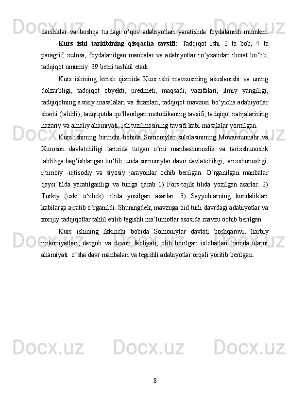 darsliklar   va   boshqa   turdagi   o quv   adabiyotlari   yaratishda   foydalanish   mumkin.ʻ
Kurs   ishi   tarkibining   qisqacha   tavsifi:   Tadqiqot   ishi   2   ta   bob,   4   ta
paragrif,  xulosa,   foydalanilgan   manbalar   va   adabiyotlar   ro yxatidan   iborat   bo lib,	
ʻ ʻ
tadqiqot umumiy  39 betni tashkil etadi.
Kurs   ishining   kirish   qismida   Kurs   ishi   mavzusining   asoslanishi   va   uning
dolzarbligi,   tadqiqot   obyekti,   predmeti,   maqsadi,   vazifalari,   ilmiy   yangiligi,
tadqiqotning asosiy masalalari va farazlari, tadqiqot mavzusi bo yicha adabiyotlar	
ʻ
sharhi (tahlili), tadqiqotda qo llanilgan metodikaning tavsifi, tadqiqot natijalarining	
ʻ
nazariy va amaliy ahamiyati, ish tuzilmasining tavsifi kabi masalalar yoritilgan. 
Kurs   ishining   birinchi   bobida   Somoniylar   sulolasinining   Movarounnahr   va
Xuroson   davlatchiligi   tarixida   tutgan   o rni   manbashunoslik   va   tarixshunoslik	
ʻ
tahliliga bag ishlangan bo lib, unda somoniylar davri davlatchiligi, tarixshunosligi,	
ʻ ʻ
ijtimoiy   -iqtisodiy   va   siyosiy   jarayonlar   ochib   berilgan.   O rganilgan   manbalar	
ʻ
qaysi   tilda   yaratilganligi   va   turiga   qarab   1)   Fors-tojik   tilida   yozilgan   asarlar.   2)
Turkiy   (eski   o zbek)   tilida   yozilgan   asarlar.   3)   Sayyohlarning   kundaliklari	
ʻ
kabilarga ajratib o rganildi. Shuningdek, mavzuga oid turli davrdagi adabiyotlar va
ʻ
xorijiy tadqiqotlar tahlil etilib tegishli ma’lumotlar asosida mavzu ochib berilgan. 
Kurs   ishining   ikkinchi   bobida   Somoniylar   davlati   boshqaruvi,   harbiy
imkoniyatlari,   dargoh   va   devon   faoliyati,   olib   borilgan   islohatlari   hamda   ularni
ahamiyati  o sha davr manbalari va tegishli adabiyotlar orqali yoritib berilgan.	
ʻ
 
8 