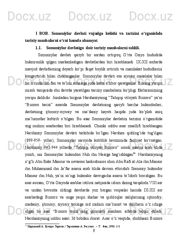 I   BOB.   Somoniylar   davlati   vujudga   kelishi   va   tarixini   o rganishdaʻ
tarixiy manbalarni o rni hamda ahamyat	
ʻ
1.1. Somoniylar davlatiga  doir tarixiy manbalarni tahlili. 
  Somoniylar   davlati   qariyb   bir   asrdan   ortiqroq   O rta   Osiyo   hududida	
ʻ
hukmronlik   qilgan   markazlashgan   davlatlardan   biri   hisoblanadi.   IX-XII   asrlarda
mavjud   davlatlarning   deyarli   ko pi   faqat   boylik   ortirish   va   mamlakat   hududlarini	
ʻ
kengaytirish   bilan   cheklanganlar.   Somoniylar   davlati   esa   siyosiy   masalalar   bilan
bir o rinda ilm-fan va ta’lim sohasiga juda katta e’tibor qaratganlar. Buning yorqin	
ʻ
misoli tariqasida shu davrda yaratilgan tarixiy manbalarni ko pligi fikrlarimizning	
ʻ
yorqin dalilidir. Jumladan birgina Narshaxiyning “Tahqiqi viloyati Buxoro” ya’ni
“Buxoro   tarixi”   asarida   Somoniylar   davlatining   qariyb   barcha   hukmdorlari,
davlatning   ijtimoiy-siyosiy   va   ma’daniy   hayoti   haqida   juda   ko plab   aniq	
ʻ
ma’lumotlar   keltirib   o tilgan.   Bu   asar   Somoniylar   davlatini   tarixini   o rganishda	
ʻ ʻ
eng   muhim   asarlardan   biri   hisoblanadi.   Chunki   ushbu   asar   muallifi   hisoblangan
Narshaxiy   Somoniylar   davlati   tarkibida   bo lgan   Narshax   qishlog ida   tug ilgan	
ʻ ʻ ʻ
(899-959-   yillar),   Somoniylar   saroyida   kotiblik   lavozimida   faoliyat   ko rsatgan.	
ʻ
Narshaxiy   943-944   yillarda   “Tahqiqi   viloyati   Buxoro”   nomli   asarini   arab   tilida
yozib,   uni   Somoniylar   hukmdori   Nuh   ibn   Nasrga   bag ishlagan	
ʻ 14
.   Narshaxiyning
o g li Abu Bakr Mansur va nevarasi hadisshunos olim Abu Rafi al-Ala ibn Mansur	
ʻ ʻ
ibn   Muhammad   ibn   Ja’far   asarni   arab   tilida   davom   ettirishib   Somoniy   hukmdor
Mansur  ibn Nuh,  ya’ni  so ngi  hukmdor  davrigacha  asarni  to ldirib borishgan. Bu	
ʻ ʻ
asar asosan, O rta Osiyoda arablar istilosi natijasida islom dining tarqalishi VIII asr	
ʻ
va   undan   bevosita   oldingi   davrlarda   yuz   bergan   voqealar   hamda   IX-XII   asr
asarlardagi   Buxoro   va   unga   yaqin   shahar   va   qishloqlar   xalqlarining   iqtisodiy,
madaniy,   ijtimoiy,   siyosiy   tarixiga   oid   muhim   ma’lumot   va   dalillarni   o z   ichiga	
ʻ
olgan   bu   asar   “Buxoro   tarixi”ning   qimmatli   manbasi   sifatida   talqin   etiladi.
Narshaxiyning ushbu asari 36 bobdan iborat. Asar o z vaqtida, shubhasiz  Buxoro	
ʻ
14
 Наршахий А. Бухоро Тарихи /   Таржимон А. Расулев . – Т:. Фан, 1996. 3 б
9 