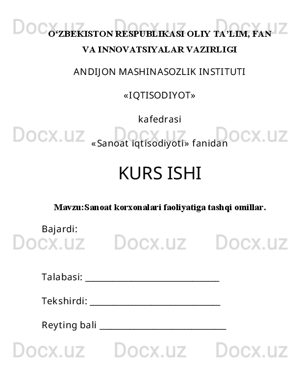 Oʻ ZBEKISTON RESPUBLIKASI OLIY TA’LIM, FAN
VA INNOVATSIYALAR VAZIRLIGI
ANDIJ ON  MASHINASOZLIK INSTITUTI
« IQTISODIY OT»
k afedrasi
« Sanoat  iqt isodiy ot i»  fanidan
KURS ISHI
Mavzu: Sanoat korxonalari faoliyatiga tashqi omillar .
Bajardi: 
Talabasi: ___________________________________
Tek shirdi: __________________________________
Rey t ing bali _________________________________  