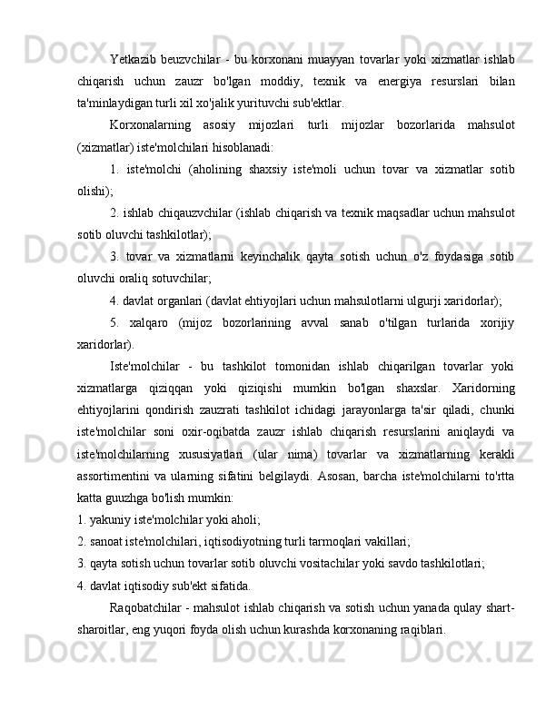 Yetkazib   beuzvchilar   -   bu   korxonani   muayyan   tovarlar   yoki   xizmatlar   ishlab
chiqarish   uchun   zauzr   bo'lgan   moddiy,   texnik   va   energiya   resurslari   bilan
ta'minlaydigan turli xil xo'jalik yurituvchi sub'ektlar.
Korxonalarning   asosiy   mijozlari   turli   mijozlar   bozorlarida   mahsulot
(xizmatlar) iste'molchilari hisoblanadi:
1.   iste'molchi   (aholining   shaxsiy   iste'moli   uchun   tovar   va   xizmatlar   sotib
olishi);
2. ishlab chiqauzvchilar (ishlab chiqarish va texnik maqsadlar uchun mahsulot
sotib oluvchi tashkilotlar);
3.   tovar   va   xizmatlarni   keyinchalik   qayta   sotish   uchun   o'z   foydasiga   sotib
oluvchi oraliq sotuvchilar;
4. davlat organlari (davlat ehtiyojlari uchun mahsulotlarni ulgurji xaridorlar);
5.   xalqaro   (mijoz   bozorlarining   avval   sanab   o'tilgan   turlarida   xorijiy
xaridorlar).
Iste'molchilar   -   bu   tashkilot   tomonidan   ishlab   chiqarilgan   tovarlar   yoki
xizmatlarga   qiziqqan   yoki   qiziqishi   mumkin   bo'lgan   shaxslar.   Xaridorning
ehtiyojlarini   qondirish   zauzrati   tashkilot   ichidagi   jarayonlarga   ta'sir   qiladi,   chunki
iste'molchilar   soni   oxir-oqibatda   zauzr   ishlab   chiqarish   resurslarini   aniqlaydi   va
iste'molchilarning   xususiyatlari   (ular   nima)   tovarlar   va   xizmatlarning   kerakli
assortimentini   va   ularning   sifatini   belgilaydi.   Asosan,   barcha   iste'molchilarni   to'rtta
katta guuzhga bo'lish mumkin:
1. yakuniy iste'molchilar yoki aholi;
2. sanoat iste'molchilari, iqtisodiyotning turli tarmoqlari vakillari;
3. qayta sotish uchun tovarlar sotib oluvchi vositachilar yoki savdo tashkilotlari;
4. davlat iqtisodiy sub'ekt sifatida.
Raqobatchilar - mahsulot ishlab chiqarish va sotish uchun yanada qulay shart-
sharoitlar, eng yuqori foyda olish uchun kurashda korxonaning raqiblari. 