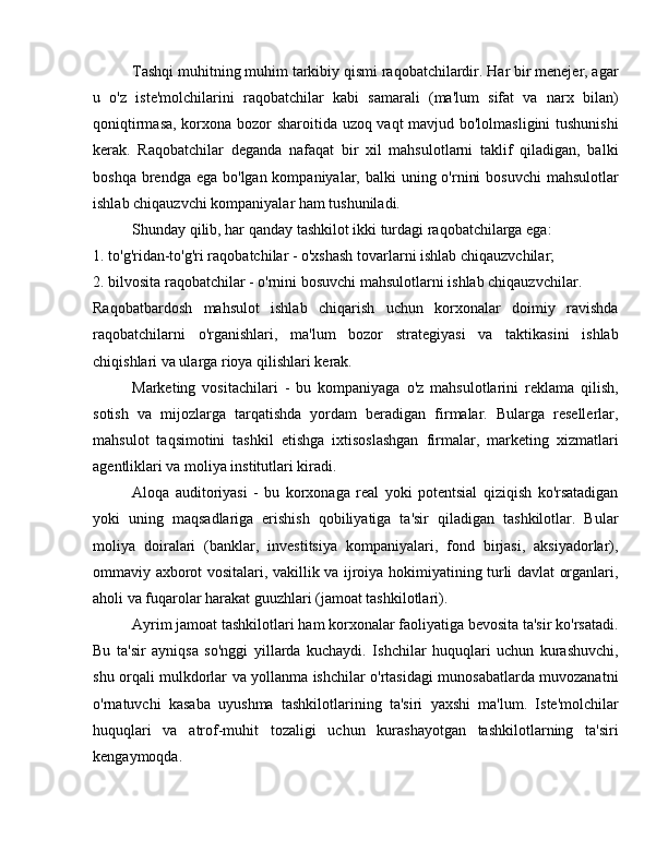 Tashqi muhitning muhim tarkibiy qismi raqobatchilardir. Har bir menejer, agar
u   o'z   iste'molchilarini   raqobatchilar   kabi   samarali   (ma'lum   sifat   va   narx   bilan)
qoniqtirmasa, korxona bozor sharoitida uzoq vaqt mavjud bo'lolmasligini  tushunishi
kerak.   Raqobatchilar   deganda   nafaqat   bir   xil   mahsulotlarni   taklif   qiladigan,   balki
boshqa brendga ega  bo'lgan kompaniyalar, balki  uning o'rnini  bosuvchi  mahsulotlar
ishlab chiqauzvchi kompaniyalar ham tushuniladi.
Shunday qilib, har qanday tashkilot ikki turdagi raqobatchilarga ega:
1. to'g'ridan-to'g'ri raqobatchilar - o'xshash tovarlarni ishlab chiqauzvchilar;
2. bilvosita raqobatchilar - o'rnini bosuvchi mahsulotlarni ishlab chiqauzvchilar.
Raqobatbardosh   mahsulot   ishlab   chiqarish   uchun   korxonalar   doimiy   ravishda
raqobatchilarni   o'rganishlari,   ma'lum   bozor   strategiyasi   va   taktikasini   ishlab
chiqishlari va ularga rioya qilishlari kerak.
Marketing   vositachilari   -   bu   kompaniyaga   o'z   mahsulotlarini   reklama   qilish,
sotish   va   mijozlarga   tarqatishda   yordam   beradigan   firmalar.   Bularga   resellerlar,
mahsulot   taqsimotini   tashkil   etishga   ixtisoslashgan   firmalar,   marketing   xizmatlari
agentliklari va moliya institutlari kiradi.
Aloqa   auditoriyasi   -   bu   korxonaga   real   yoki   potentsial   qiziqish   ko'rsatadigan
yoki   uning   maqsadlariga   erishish   qobiliyatiga   ta'sir   qiladigan   tashkilotlar.   Bular
moliya   doiralari   (banklar,   investitsiya   kompaniyalari,   fond   birjasi,   aksiyadorlar),
ommaviy axborot vositalari, vakillik va ijroiya hokimiyatining turli davlat organlari,
aholi va fuqarolar harakat guuzhlari (jamoat tashkilotlari).
Ayrim jamoat tashkilotlari ham korxonalar faoliyatiga bevosita ta'sir ko'rsatadi.
Bu   ta'sir   ayniqsa   so'nggi   yillarda   kuchaydi.   Ishchilar   huquqlari   uchun   kurashuvchi,
shu orqali mulkdorlar va yollanma ishchilar o'rtasidagi munosabatlarda muvozanatni
o'rnatuvchi   kasaba   uyushma   tashkilotlarining   ta'siri   yaxshi   ma'lum.   Iste'molchilar
huquqlari   va   atrof-muhit   tozaligi   uchun   kurashayotgan   tashkilotlarning   ta'siri
kengaymoqda. 