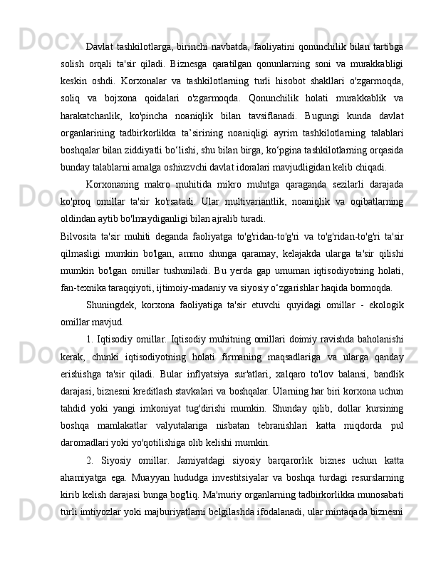 Davlat   tashkilotlarga,   birinchi   navbatda,   faoliyatini   qonunchilik   bilan   tartibga
solish   orqali   ta'sir   qiladi.   Biznesga   qaratilgan   qonunlarning   soni   va   murakkabligi
keskin   oshdi.   Korxonalar   va   tashkilotlarning   turli   hisobot   shakllari   o'zgarmoqda,
soliq   va   bojxona   qoidalari   o'zgarmoqda.   Qonunchilik   holati   murakkablik   va
harakatchanlik,   ko'pincha   noaniqlik   bilan   tavsiflanadi.   Bugungi   kunda   davlat
organlarining   tadbirkorlikka   ta’sirining   noaniqligi   ayrim   tashkilotlarning   talablari
boshqalar bilan ziddiyatli bo‘lishi, shu bilan birga, ko‘pgina tashkilotlarning orqasida
bunday talablarni amalga oshiuzvchi davlat idoralari mavjudligidan kelib chiqadi.
Korxonaning   makro   muhitida   mikro   muhitga   qaraganda   sezilarli   darajada
ko'proq   omillar   ta'sir   ko'rsatadi.   Ular   multivariantlik,   noaniqlik   va   oqibatlarning
oldindan aytib bo'lmaydiganligi bilan ajralib turadi.
Bilvosita   ta'sir   muhiti   deganda   faoliyatga   to'g'ridan-to'g'ri   va   to'g'ridan-to'g'ri   ta'sir
qilmasligi   mumkin   bo'lgan,   ammo   shunga   qaramay,   kelajakda   ularga   ta'sir   qilishi
mumkin   bo'lgan   omillar   tushuniladi.   Bu   yerda   gap   umuman   iqtisodiyotning   holati,
fan-texnika taraqqiyoti, ijtimoiy-madaniy va siyosiy o‘zgarishlar haqida bormoqda.
Shuningdek,   korxona   faoliyatiga   ta'sir   etuvchi   quyidagi   omillar   -   ekologik
omillar mavjud.
1. Iqtisodiy omillar. Iqtisodiy muhitning omillari doimiy ravishda baholanishi
kerak,   chunki   iqtisodiyotning   holati   firmaning   maqsadlariga   va   ularga   qanday
erishishga   ta'sir   qiladi.   Bular   inflyatsiya   sur'atlari,   xalqaro   to'lov   balansi,   bandlik
darajasi, biznesni kreditlash stavkalari va boshqalar. Ularning har biri korxona uchun
tahdid   yoki   yangi   imkoniyat   tug'dirishi   mumkin.   Shunday   qilib,   dollar   kursining
boshqa   mamlakatlar   valyutalariga   nisbatan   tebranishlari   katta   miqdorda   pul
daromadlari yoki yo'qotilishiga olib kelishi mumkin.
2.   Siyosiy   omillar.   Jamiyatdagi   siyosiy   barqarorlik   biznes   uchun   katta
ahamiyatga   ega.   Muayyan   hududga   investitsiyalar   va   boshqa   turdagi   resurslarning
kirib kelish darajasi bunga bog'liq. Ma'muriy organlarning tadbirkorlikka munosabati
turli imtiyozlar yoki majburiyatlarni belgilashda ifodalanadi, ular mintaqada biznesni 