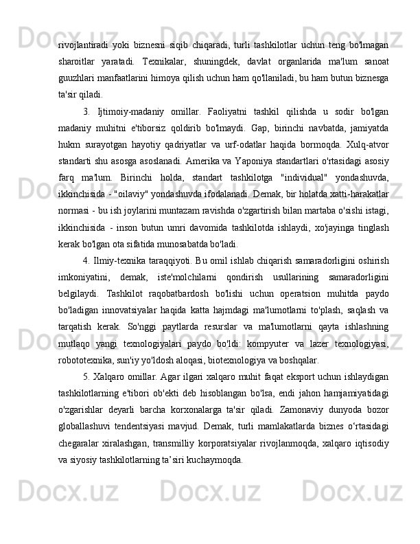 rivojlantiradi   yoki   biznesni   siqib   chiqaradi,   turli   tashkilotlar   uchun   teng   bo'lmagan
sharoitlar   yaratadi.   Texnikalar,   shuningdek,   davlat   organlarida   ma'lum   sanoat
guuzhlari manfaatlarini himoya qilish uchun ham qo'llaniladi, bu ham butun biznesga
ta'sir qiladi.
3.   Ijtimoiy-madaniy   omillar.   Faoliyatni   tashkil   qilishda   u   sodir   bo'lgan
madaniy   muhitni   e'tiborsiz   qoldirib   bo'lmaydi.   Gap,   birinchi   navbatda,   jamiyatda
hukm   surayotgan   hayotiy   qadriyatlar   va   urf-odatlar   haqida   bormoqda.   Xulq-atvor
standarti shu asosga  asoslanadi.  Amerika va Yaponiya standartlari o'rtasidagi  asosiy
farq   ma'lum.   Birinchi   holda,   standart   tashkilotga   "individual"   yondashuvda,
ikkinchisida - "oilaviy" yondashuvda ifodalanadi. Demak, bir holatda xatti-harakatlar
normasi - bu ish joylarini muntazam ravishda o'zgartirish bilan martaba o'sishi istagi,
ikkinchisida   -   inson   butun   umri   davomida   tashkilotda   ishlaydi,   xo'jayinga   tinglash
kerak bo'lgan ota sifatida munosabatda bo'ladi.
4. Ilmiy-texnika taraqqiyoti. Bu omil ishlab chiqarish samaradorligini oshirish
imkoniyatini,   demak,   iste'molchilarni   qondirish   usullarining   samaradorligini
belgilaydi.   Tashkilot   raqobatbardosh   bo'lishi   uchun   operatsion   muhitda   paydo
bo'ladigan   innovatsiyalar   haqida   katta   hajmdagi   ma'lumotlarni   to'plash,   saqlash   va
tarqatish   kerak.   So'nggi   paytlarda   resurslar   va   ma'lumotlarni   qayta   ishlashning
mutlaqo   yangi   texnologiyalari   paydo   bo'ldi:   kompyuter   va   lazer   texnologiyasi,
robototexnika, sun'iy yo'ldosh aloqasi, biotexnologiya va boshqalar. 
5. Xalqaro omillar. Agar ilgari xalqaro muhit faqat eksport uchun ishlaydigan
tashkilotlarning   e'tibori   ob'ekti   deb   hisoblangan   bo'lsa,   endi   jahon   hamjamiyatidagi
o'zgarishlar   deyarli   barcha   korxonalarga   ta'sir   qiladi.   Zamonaviy   dunyoda   bozor
globallashuvi   tendentsiyasi   mavjud.   Demak,   turli   mamlakatlarda   biznes   o‘rtasidagi
chegaralar   xiralashgan,   transmilliy   korporatsiyalar   rivojlanmoqda,   xalqaro   iqtisodiy
va siyosiy tashkilotlarning ta’siri kuchaymoqda.  