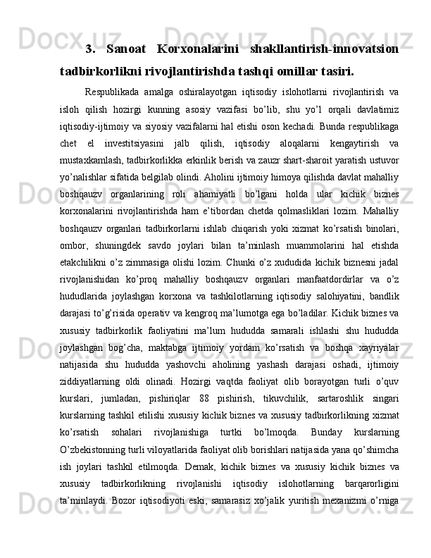 3.   Sanoat   Korxonalarini   shakllantirish-innovatsion
tadbirkorlikni rivojlantirishda tashqi omillar tasiri.
Respublikada   amalga   oshiralayotgan   iqtisodiy   islohotlarni   rivojlantirish   va
isloh   qilish   hozirgi   kunning   asosiy   vazifasi   bo’lib,   shu   yo’l   orqali   davlatimiz
iqtisodiy-ijtimoiy va siyosiy vazifalarni hal etishi oson kechadi. Bunda respublikaga
chet   el   investitsiyasini   jalb   qilish,   iqtisodiy   aloqalarni   kengaytirish   va
mustaxkamlash, tadbirkorlikka erkinlik berish va zauzr shart-sharoit yaratish ustuvor
yo’nalishlar sifatida belgilab olindi. Aholini ijtimoiy himoya qilishda davlat mahalliy
boshqauzv   organlarining   roli   ahamiyatli   bo’lgani   holda   ular   kichik   biznes
korxonalarini   rivojlantirishda   ham   e’tibordan   chetda   qolmasliklari   lozim.   Mahalliy
boshqauzv   organlari   tadbirkorlarni   ishlab   chiqarish   yoki   xizmat   ko’rsatish   binolari,
ombor,   shuningdek   savdo   joylari   bilan   ta’minlash   muammolarini   hal   etishda
etakchilikni   o’z   zimmasiga   olishi   lozim.   Chunki   o’z   xududida   kichik  biznesni   jadal
rivojlanishidan   ko’proq   mahalliy   boshqauzv   organlari   manfaatdordirlar   va   o’z
hududlarida   joylashgan   korxona   va   tashkilotlarning   iqtisodiy   salohiyatini,   bandlik
darajasi to’g’risida operativ va kengroq ma’lumotga ega bo’ladilar. Kichik biznes va
xususiy   tadbirkorlik   faoliyatini   ma’lum   hududda   samarali   ishlashi   shu   hududda
joylashgan   bog’cha,   maktabga   ijtimoiy   yordam   ko’rsatish   va   boshqa   xayriyalar
natijasida   shu   hududda   yashovchi   aholining   yashash   darajasi   oshadi,   ijtimoiy
ziddiyatlarning   oldi   olinadi.   Hozirgi   vaqtda   faoliyat   olib   borayotgan   turli   o’quv
kurslari,   jumladan,   pishiriqlar   88   pishirish,   tikuvchilik,   sartaroshlik   singari
kurslarning tashkil  etilishi  xususiy  kichik biznes  va xususiy  tadbirkorlikning xizmat
ko’rsatish   sohalari   rivojlanishiga   turtki   bo’lmoqda.   Bunday   kurslarning
O’zbekistonning turli viloyatlarida faoliyat olib borishlari natijasida yana qo’shimcha
ish   joylari   tashkil   etilmoqda.   Demak,   kichik   biznes   va   xususiy   kichik   biznes   va
xususiy   tadbirkorlikning   rivojlanishi   iqtisodiy   islohotlarning   barqarorligini
ta’minlaydi.   Bozor   iqtisodiyoti   eski,   samarasiz   xo’jalik   yuritish   mexanizmi   o’rniga 