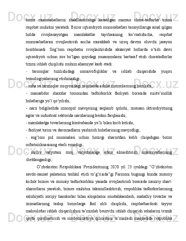 bozor   munosabatlarini   shakllantirishga   karatilgan   maxsus   chora-tadbirlar   tizimi
raqobat muhitini yaratadi. Bozor iqtisodiyoti munosabatlari tamoyillariga amal qilgan
holda   rivojlanayotgan   mamlakatlar   tajribasining   ko’rsatishicha,   raqobat
munosabatlarini   rivojlantirish   ancha   murakkab   va   uzoq   davrni   oluvchi   jarayon
hisoblanadi.   Sog’lom   raqobatni   rivojlantirishda   aksariyat   hollarda   o’tish   davri
iqtisodiyoti   uchun   xos   bo’lgan   quyidagi   muammolarni   bartaraf   etish   choratadbirlar
tizimi ishlab chiqilishi muhim ahamiyat kasb etadi: 
-   tarmoqlar   tuzilishidagi   nomuvofiqliklar   va   ishlab   chiqarishda   yuqori
texnologiyalarning etishmasligi; 
- soha va tarmoqlar miqyosidagi raqobatda adolat mezonlarining buzilishi; 
-   mansabdor   shaxslar   tomonidan   tadbirkorlik   faoliyati   borasida   suiste’mollik
holatlariga yo’l qo’yilishi; 
-   narx   belgilashda   monopol   mavqening   saqlanib   qolishi,   xususan   iktisodiyotning
agrar va industrial sektorida narxlarning keskin farqlanishi; 
- mamlakatga tovarlarning kontrabanda yo’li bilan kirib kelishi; 
- faoliyat turini va daromadlarni yashirish holatlarining mavjudligi; 
-   sog’lom   pul   muomalasi   uchun   hozirgi   sharoitdan   kelib   chiqadigan   bozor
infratuzilmasining etarli emasligi; 
-   milliy   valyutani   xorij   valyutalariga   erkin   almashtirish   imkoniyatlarining
cheklanganligi;
O’zbekiston   Respublikasi   Prezidentining   2020   yil   23   iyuldagi   “O’zbekiston
savdo-sanoat   palatasini   tashkil   etish   to’g’risida”gi   Farmoni   bugungi   kunda   xususiy
kichik  biznes   va  xususiy   tadbirkorlikni   yanada   rivojlantirish   borasida   zauzriy  shart-
sharoitlarni   yaratish,   biznes   muhitini   takomillashtirish,   respublika   tadbirkorlarining
salohiyatli   xorijiy   hamkorlar   bilan   aloqalarini   mustahkamlash,   mahalliy   tovarlar   va
xizmatlarning   tashqi   bozorlarga   faol   olib   chiqilishi,   raqobatbardosh   tayyor
mahsulotlar ishlab chiqarilishini ta’minlab beuzvchi ishlab chiqarish sohalarini texnik
qayta   qurollantirish   va   modernizatsiya   qilinishini   ta’minlash   maqsadida   respublika 