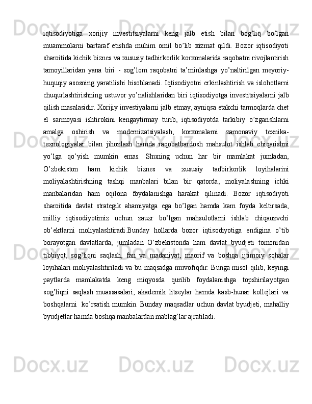 iqtisodiyotiga   xorijiy   investitsiyalarni   keng   jalb   etish   bilan   bog’liq   bo’lgan
muammolarni   bartaraf   etishda   muhim   omil   bo’lib   xizmat   qildi.   Bozor   iqtisodiyoti
sharoitida kichik biznes va xususiy tadbirkorlik korxonalarida raqobatni rivojlantirish
tamoyillaridan   yana   biri   -   sog’lom   raqobatni   ta’minlashga   yo’naltirilgan   meyoriy-
huquqiy asosning  yaratilishi  hisoblanadi. Iqtisodiyotni  erkinlashtirish va islohotlarni
chuqurlashtirishning   ustuvor   yo’nalishlaridan   biri   iqtisodiyotga   investitsiyalarni   jalb
qilish masalasidir. Xorijiy investiyalarni jalb etmay, ayniqsa etakchi tarmoqlarda chet
el   sarmoyasi   ishtirokini   kengaytirmay   turib,   iqtisodiyotda   tarkibiy   o’zgarishlarni
amalga   oshirish   va   modernizatsiyalash,   korxonalarni   zamonaviy   texnika-
texnologiyalar   bilan   jihozlash   hamda   raqobatbardosh   mahsulot   ishlab   chiqarishni
yo’lga   qo’yish   mumkin   emas.   Shuning   uchun   har   bir   mamlakat   jumladan,
O’zbekiston   ham   kichik   biznes   va   xususiy   tadbirkorlik   loyihalarini
moliyalashtirishning   tashqi   manbalari   bilan   bir   qatorda,   moliyalashning   ichki
manbalaridan   ham   oqilona   foydalanishga   harakat   qilinadi.   Bozor   iqtisodiyoti
sharoitida   davlat   strategik   ahamiyatga   ega   bo’lgan   hamda   kam   foyda   keltirsada,
milliy   iqtisodiyotimiz   uchun   zauzr   bo’lgan   mahsulotlarni   ishlab   chiqauzvchi
ob’ektlarni   moliyalashtiradi.Bunday   hollarda   bozor   iqtisodiyotiga   endigina   o’tib
borayotgan   davlatlarda,   jumladan   O’zbekistonda   ham   davlat   byudjeti   tomonidan
tibbiyot,   sog’liqni   saqlash,   fan   va   madaniyat,   maorif   va   boshqa   ijtimoiy   sohalar
loyihalari moliyalashtiriladi va bu maqsadga muvofiqdir. Bunga misol qilib, keyingi
paytlarda   mamlakatda   keng   miqyosda   qurilib   foydalanishga   topshirilayotgan
sog’liqni   saqlash   muassasalari,   akademik   litseylar   hamda   kasb-hunar   kollejlari   va
boshqalarni    ko’rsatish  mumkin. Bunday maqsadlar uchun davlat  byudjeti, mahalliy
byudjetlar hamda boshqa manbalardan mablag’lar ajratiladi. 