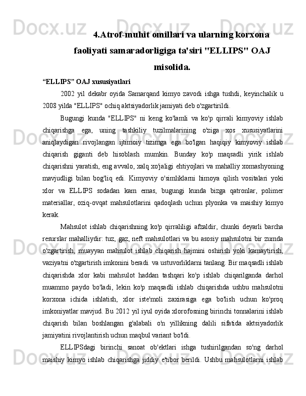 4. Atrof-muhit omillari va ularning korxona
faoliyati samaradorligiga ta'siri "ELLIPS" OAJ
misolida.
“ELLIPS” OAJ xususiyatlari
2002   yil   dekabr   oyida   Samarqand   kimyo   zavodi   ishga   tushdi,   keyinchalik   u
2008 yilda "ELLIPS" ochiq aktsiyadorlik jamiyati deb o'zgartirildi.
Bugungi   kunda   "ELLIPS"   ni   keng   ko'lamli   va   ko'p   qirrali   kimyoviy   ishlab
chiqarishga   ega,   uning   tashkiliy   tuzilmalarining   o'ziga   xos   xususiyatlarini
aniqlaydigan   rivojlangan   ijtimoiy   tizimga   ega   bo'lgan   haqiqiy   kimyoviy   ishlab
chiqarish   giganti   deb   hisoblash   mumkin.   Bunday   ko'p   maqsadli   yirik   ishlab
chiqarishni yaratish, eng avvalo, xalq xo'jaligi ehtiyojlari va mahalliy xomashyoning
mavjudligi   bilan   bog'liq   edi.   Kimyoviy   o'simliklarni   himoya   qilish   vositalari   yoki
xlor   va   ELLIPS   sodadan   kam   emas,   bugungi   kunda   bizga   qatronlar,   polimer
materiallar,   oziq-ovqat   mahsulotlarini   qadoqlash   uchun   plyonka   va   maishiy   kimyo
kerak.
Mahsulot   ishlab   chiqarishning   ko'p   qirraliligi   afzaldir,   chunki   deyarli   barcha
resurslar mahalliydir: tuz, gaz, neft mahsulotlari va bu asosiy  mahsulotni bir zumda
o'zgartirish,   muayyan   mahsulot   ishlab   chiqarish   hajmini   oshirish   yoki   kamaytirish,
vaziyatni o'zgartirish imkonini beradi. va ustuvorliklarni tanlang. Bir maqsadli ishlab
chiqarishda   xlor   kabi   mahsulot   haddan   tashqari   ko'p   ishlab   chiqarilganda   darhol
muammo   paydo   bo'ladi,   lekin   ko'p   maqsadli   ishlab   chiqarishda   ushbu   mahsulotni
korxona   ichida   ishlatish,   xlor   iste'moli   zaxirasiga   ega   bo'lish   uchun   ko'proq
imkoniyatlar mavjud. Bu 2012 yil iyul oyida xlorofosning birinchi tonnalarini ishlab
chiqarish   bilan   boshlangan   g'alabali   o'n   yillikning   dalili   sifatida   aktsiyadorlik
jamiyatini rivojlantirish uchun maqbul variant bo'ldi.
ELLIPSdagi   birinchi   sanoat   ob'ektlari   ishga   tushirilgandan   so'ng   darhol
maishiy   kimyo   ishlab   chiqarishga   jiddiy   e'tibor   berildi.   Ushbu   mahsulotlarni   ishlab 