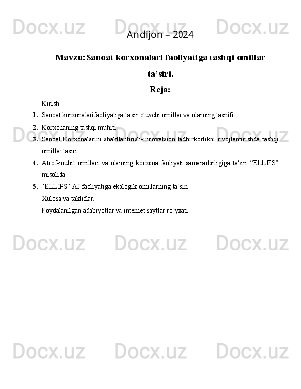 Andijon – 2024
Mavzu: Sanoat korxonalari faoliyatiga tashqi omillar
ta’siri.
Reja:
Kirish.
1. Sanoat korxonalari faoliyatiga ta'sir etuvchi omillar va ularning tasnifi .
2. Korxonaning tashqi muhiti  .
3. Sanoat Korxonalarini shakllantirish-innovatsion tadbirkorlikni rivojlantirishda tashqi
omillar tasiri.
4. Atrof-muhit  omillari va ularning korxona faoliyati samaradorligiga ta'siri   “ELLIPS”
misolida.
5. “ELLIPS” AJ faoliyatiga ekologik omillarning ta’siri
Xulosa va takliflar.
Foydalanilgan adabiyotlar va internet saytlar ro’yxati. 