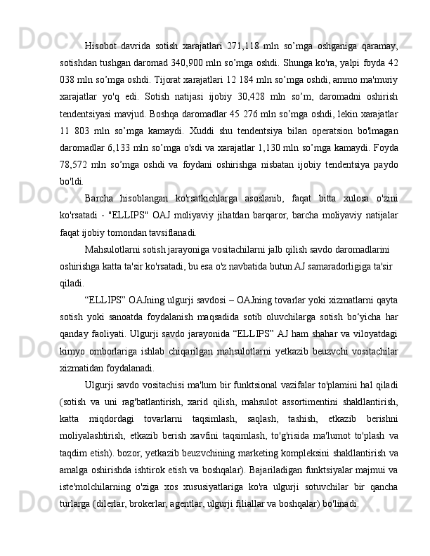 Hisobot   davrida   sotish   xarajatlari   271,118   mln   so’mga   oshganiga   qaramay,
sotishdan tushgan daromad 340,900 mln so’mga oshdi. Shunga ko'ra, yalpi foyda 42
038 mln so’mga oshdi. Tijorat xarajatlari 12 184 mln so’mga oshdi, ammo ma'muriy
xarajatlar   yo'q   edi.   Sotish   natijasi   ijobiy   30,428   mln   so’m,   daromadni   oshirish
tendentsiyasi mavjud. Boshqa daromadlar 45 276 mln so’mga oshdi, lekin xarajatlar
11   803   mln   so’mga   kamaydi.   Xuddi   shu   tendentsiya   bilan   operatsion   bo'lmagan
daromadlar 6,133 mln so’mga o'sdi va xarajatlar 1,130 mln so’mga kamaydi. Foyda
78,572   mln   so’mga   oshdi   va   foydani   oshirishga   nisbatan   ijobiy   tendentsiya   paydo
bo'ldi.
Barcha   hisoblangan   ko'rsatkichlarga   asoslanib,   faqat   bitta   xulosa   o'zini
ko'rsatadi   -   "ELLIPS"   OAJ   moliyaviy   jihatdan   barqaror,   barcha   moliyaviy   natijalar
faqat ijobiy tomondan tavsiflanadi.
Mahsulotlarni sotish jarayoniga vositachilarni jalb qilish savdo daromadlarini 
oshirishga katta ta'sir ko'rsatadi, bu esa o'z navbatida butun AJ samaradorligiga ta'sir 
qiladi.
“ELLIPS” OAJning ulgurji savdosi – OAJning tovarlar yoki xizmatlarni qayta
sotish   yoki   sanoatda   foydalanish   maqsadida   sotib   oluvchilarga   sotish   bo‘yicha   har
qanday faoliyati. Ulgurji  savdo jarayonida “ELLIPS” AJ ham  shahar  va viloyatdagi
kimyo   omborlariga   ishlab   chiqarilgan   mahsulotlarni   yetkazib   beuzvchi   vositachilar
xizmatidan foydalanadi.
Ulgurji savdo vositachisi ma'lum bir funktsional vazifalar to'plamini hal qiladi
(sotish   va   uni   rag'batlantirish,   xarid   qilish,   mahsulot   assortimentini   shakllantirish,
katta   miqdordagi   tovarlarni   taqsimlash,   saqlash,   tashish,   etkazib   berishni
moliyalashtirish,   etkazib   berish   xavfini   taqsimlash,   to'g'risida   ma'lumot   to'plash   va
taqdim etish). bozor, yetkazib beuzvchining marketing kompleksini shakllantirish va
amalga oshirishda ishtirok etish va boshqalar). Bajariladigan funktsiyalar majmui va
iste'molchilarning   o'ziga   xos   xususiyatlariga   ko'ra   ulgurji   sotuvchilar   bir   qancha
turlarga (dilerlar, brokerlar, agentlar, ulgurji filiallar va boshqalar) bo'linadi. 