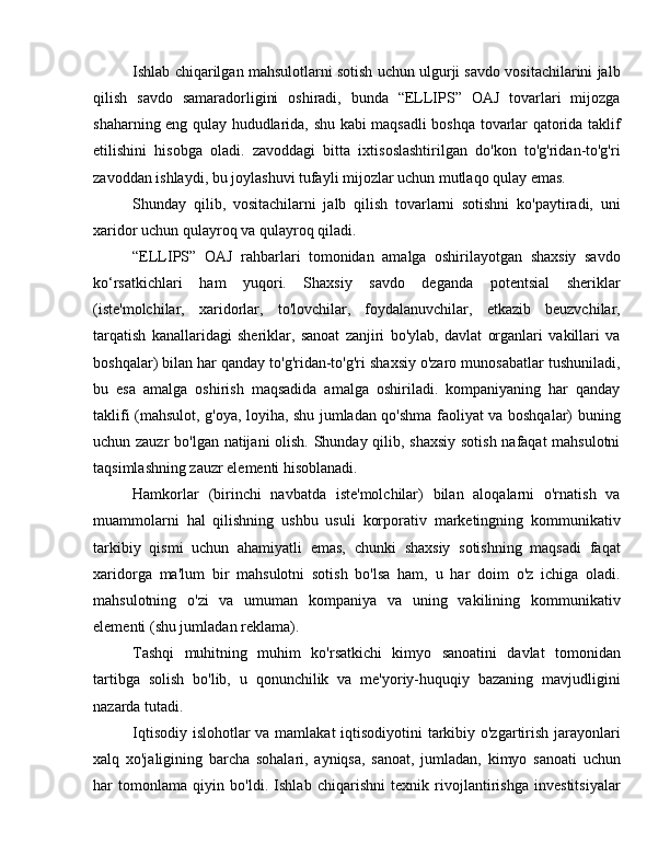 Ishlab chiqarilgan mahsulotlarni sotish uchun ulgurji savdo vositachilarini jalb
qilish   savdo   samaradorligini   oshiradi,   bunda   “ELLIPS”   OAJ   tovarlari   mijozga
shaharning eng qulay hududlarida, shu kabi maqsadli boshqa tovarlar qatorida taklif
etilishini   hisobga   oladi.   zavoddagi   bitta   ixtisoslashtirilgan   do'kon   to'g'ridan-to'g'ri
zavoddan ishlaydi, bu joylashuvi tufayli mijozlar uchun mutlaqo qulay emas.
Shunday   qilib,   vositachilarni   jalb   qilish   tovarlarni   sotishni   ko'paytiradi,   uni
xaridor uchun qulayroq va qulayroq qiladi.
“ELLIPS”   OAJ   rahbarlari   tomonidan   amalga   oshirilayotgan   shaxsiy   savdo
ko‘rsatkichlari   ham   yuqori.   Shaxsiy   savdo   deganda   potentsial   sheriklar
(iste'molchilar,   xaridorlar,   to'lovchilar,   foydalanuvchilar,   etkazib   beuzvchilar,
tarqatish   kanallaridagi   sheriklar,   sanoat   zanjiri   bo'ylab,   davlat   organlari   vakillari   va
boshqalar) bilan har qanday to'g'ridan-to'g'ri shaxsiy o'zaro munosabatlar tushuniladi,
bu   esa   amalga   oshirish   maqsadida   amalga   oshiriladi.   kompaniyaning   har   qanday
taklifi (mahsulot, g'oya, loyiha, shu jumladan qo'shma faoliyat va boshqalar) buning
uchun zauzr  bo'lgan natijani olish. Shunday qilib, shaxsiy sotish nafaqat mahsulotni
taqsimlashning zauzr elementi hisoblanadi.
Hamkorlar   (birinchi   navbatda   iste'molchilar)   bilan   aloqalarni   o'rnatish   va
muammolarni   hal   qilishning   ushbu   usuli   korporativ   marketingning   kommunikativ
tarkibiy   qismi   uchun   ahamiyatli   emas,   chunki   shaxsiy   sotishning   maqsadi   faqat
xaridorga   ma'lum   bir   mahsulotni   sotish   bo'lsa   ham,   u   har   doim   o'z   ichiga   oladi.
mahsulotning   o'zi   va   umuman   kompaniya   va   uning   vakilining   kommunikativ
elementi (shu jumladan reklama).
Tashqi   muhitning   muhim   ko'rsatkichi   kimyo   sanoatini   davlat   tomonidan
tartibga   solish   bo'lib,   u   qonunchilik   va   me'yoriy-huquqiy   bazaning   mavjudligini
nazarda tutadi.
Iqtisodiy islohotlar va mamlakat iqtisodiyotini tarkibiy o'zgartirish jarayonlari
xalq   xo'jaligining   barcha   sohalari,   ayniqsa,   sanoat,   jumladan,   kimyo   sanoati   uchun
har   tomonlama   qiyin   bo'ldi.   Ishlab   chiqarishni   texnik   rivojlantirishga   investitsiyalar 