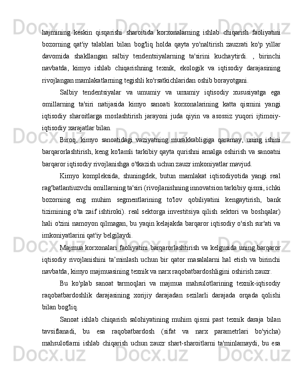 hajmining   keskin   qisqarishi   sharoitida   korxonalarning   ishlab   chiqarish   faoliyatini
bozorning   qat'iy   talablari   bilan   bog'liq   holda   qayta   yo'naltirish   zauzrati   ko'p   yillar
davomida   shakllangan   salbiy   tendentsiyalarning   ta'sirini   kuchaytirdi.   ,   birinchi
navbatda,   kimyo   ishlab   chiqarishning   texnik,   ekologik   va   iqtisodiy   darajasining
rivojlangan mamlakatlarning tegishli ko'rsatkichlaridan oshib borayotgani.
Salbiy   tendentsiyalar   va   umumiy   va   umumiy   iqtisodiy   xususiyatga   ega
omillarning   ta'siri   natijasida   kimyo   sanoati   korxonalarining   katta   qismini   yangi
iqtisodiy   sharoitlarga   moslashtirish   jarayoni   juda   qiyin   va   asossiz   yuqori   ijtimoiy-
iqtisodiy xarajatlar bilan.
Biroq,   kimyo   sanoatidagi   vaziyatning   murakkabligiga   qaramay,   uning   ishini
barqarorlashtirish, keng ko'lamli  tarkibiy qayta qurishni  amalga oshirish va sanoatni
barqaror iqtisodiy rivojlanishga o'tkazish uchun zauzr imkoniyatlar mavjud.
Kimyo   kompleksida,   shuningdek,   butun   mamlakat   iqtisodiyotida   yangi   real
rag'batlantiuzvchi omillarning ta'siri (rivojlanishning innovatsion tarkibiy qismi, ichki
bozorning   eng   muhim   segmentlarining   to'lov   qobiliyatini   kengaytirish,   bank
tizimining   o'ta   zaif   ishtiroki).   real   sektorga   investitsiya   qilish   sektori   va   boshqalar)
hali o'zini namoyon qilmagan, bu yaqin kelajakda barqaror iqtisodiy o'sish sur'ati va
imkoniyatlarini qat'iy belgilaydi.
Majmua korxonalari faoliyatini barqarorlashtirish va kelgusida uning barqaror
iqtisodiy   rivojlanishini   ta’minlash   uchun   bir   qator   masalalarni   hal   etish   va   birinchi
navbatda, kimyo majmuasining texnik va narx raqobatbardoshligini oshirish zauzr.
Bu   ko'plab   sanoat   tarmoqlari   va   majmua   mahsulotlarining   texnik-iqtisodiy
raqobatbardoshlik   darajasining   xorijiy   darajadan   sezilarli   darajada   orqada   qolishi
bilan bog'liq.
Sanoat   ishlab   chiqarish   salohiyatining   muhim   qismi   past   texnik   daraja   bilan
tavsiflanadi,   bu   esa   raqobatbardosh   (sifat   va   narx   parametrlari   bo'yicha)
mahsulotlarni   ishlab   chiqarish   uchun   zauzr   shart-sharoitlarni   ta'minlamaydi,   bu   esa 