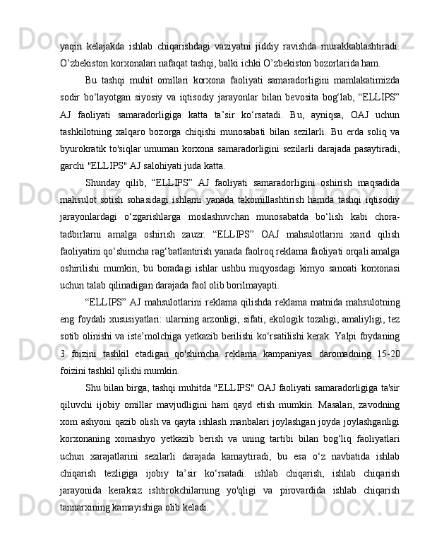 yaqin   kelajakda   ishlab   chiqarishdagi   vaziyatni   jiddiy   ravishda   murakkablashtiradi.
O’zbekiston korxonalari nafaqat tashqi, balki ichki O’zbekiston bozorlarida ham.
Bu   tashqi   muhit   omillari   korxona   faoliyati   samaradorligini   mamlakatimizda
sodir   bo‘layotgan   siyosiy   va   iqtisodiy   jarayonlar   bilan   bevosita   bog‘lab,   “ELLIPS”
AJ   faoliyati   samaradorligiga   katta   ta’sir   ko‘rsatadi.   Bu,   ayniqsa,   OAJ   uchun
tashkilotning   xalqaro   bozorga   chiqishi   munosabati   bilan   sezilarli.   Bu   erda   soliq   va
byurokratik to'siqlar umuman korxona samaradorligini sezilarli darajada pasaytiradi,
garchi "ELLIPS" AJ salohiyati juda katta.
Shunday   qilib,   “ELLIPS”   AJ   faoliyati   samaradorligini   oshirish   maqsadida
mahsulot   sotish   sohasidagi   ishlarni   yanada   takomillashtirish   hamda   tashqi   iqtisodiy
jarayonlardagi   o‘zgarishlarga   moslashuvchan   munosabatda   bo‘lish   kabi   chora-
tadbirlarni   amalga   oshirish   zauzr.   “ELLIPS”   OAJ   mahsulotlarini   xarid   qilish
faoliyatini qo‘shimcha rag‘batlantirish yanada faolroq reklama faoliyati orqali amalga
oshirilishi   mumkin,   bu   boradagi   ishlar   ushbu   miqyosdagi   kimyo   sanoati   korxonasi
uchun talab qilinadigan darajada faol olib borilmayapti.
“ELLIPS”  AJ   mahsulotlarini   reklama  qilishda   reklama   matnida  mahsulotning
eng foydali  xususiyatlari:  ularning arzonligi, sifati, ekologik tozaligi, amaliyligi, tez
sotib olinishi va iste’molchiga yetkazib berilishi ko‘rsatilishi kerak. Yalpi foydaning
3   foizini   tashkil   etadigan   qo'shimcha   reklama   kampaniyasi   daromadning   15-20
foizini tashkil qilishi mumkin.
Shu bilan birga, tashqi muhitda "ELLIPS" OAJ faoliyati samaradorligiga ta'sir
qiluvchi   ijobiy   omillar   mavjudligini   ham   qayd   etish   mumkin.   Masalan,   zavodning
xom ashyoni qazib olish va qayta ishlash manbalari joylashgan joyda joylashganligi
korxonaning   xomashyo   yetkazib   berish   va   uning   tartibi   bilan   bog‘liq   faoliyatlari
uchun   xarajatlarini   sezilarli   darajada   kamaytiradi,   bu   esa   o‘z   navbatida   ishlab
chiqarish   tezligiga   ijobiy   ta’sir   ko‘rsatadi.   ishlab   chiqarish,   ishlab   chiqarish
jarayonida   keraksiz   ishtirokchilarning   yo'qligi   va   pirovardida   ishlab   chiqarish
tannarxining kamayishiga olib keladi. 