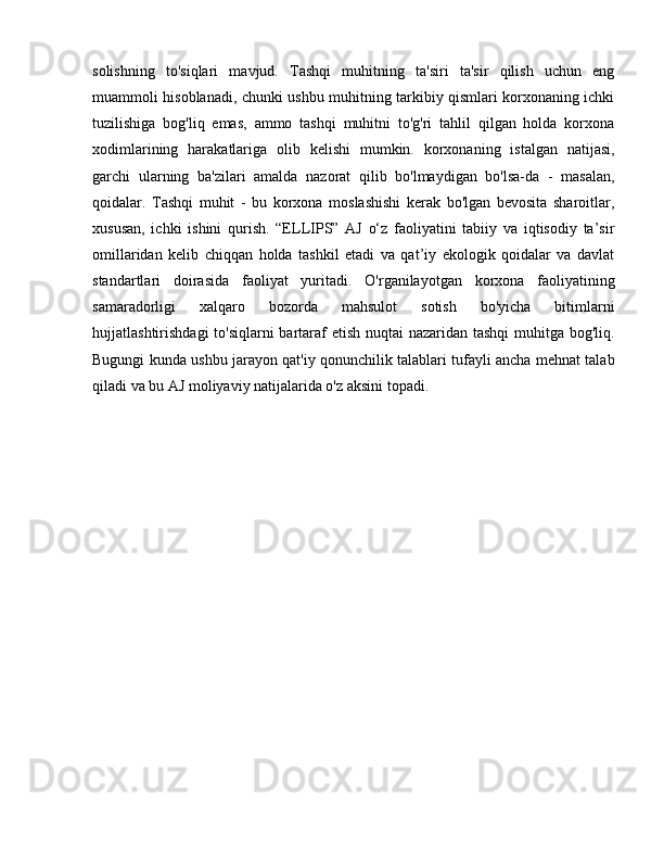solishning   to'siqlari   mavjud.   Tashqi   muhitning   ta'siri   ta'sir   qilish   uchun   eng
muammoli hisoblanadi, chunki ushbu muhitning tarkibiy qismlari korxonaning ichki
tuzilishiga   bog'liq   emas,   ammo   tashqi   muhitni   to'g'ri   tahlil   qilgan   holda   korxona
xodimlarining   harakatlariga   olib   kelishi   mumkin.   korxonaning   istalgan   natijasi,
garchi   ularning   ba'zilari   amalda   nazorat   qilib   bo'lmaydigan   bo'lsa-da   -   masalan,
qoidalar.   Tashqi   muhit   -   bu   korxona   moslashishi   kerak   bo'lgan   bevosita   sharoitlar,
xususan,   ichki   ishini   qurish.   “ELLIPS”   AJ   o‘z   faoliyatini   tabiiy   va   iqtisodiy   ta’sir
omillaridan   kelib   chiqqan   holda   tashkil   etadi   va   qat’iy   ekologik   qoidalar   va   davlat
standartlari   doirasida   faoliyat   yuritadi.   O'rganilayotgan   korxona   faoliyatining
samaradorligi   xalqaro   bozorda   mahsulot   sotish   bo'yicha   bitimlarni
hujjatlashtirishdagi  to'siqlarni  bartaraf etish nuqtai  nazaridan tashqi  muhitga bog'liq.
Bugungi kunda ushbu jarayon qat'iy qonunchilik talablari tufayli ancha mehnat talab
qiladi va bu AJ moliyaviy natijalarida o'z aksini topadi.
  