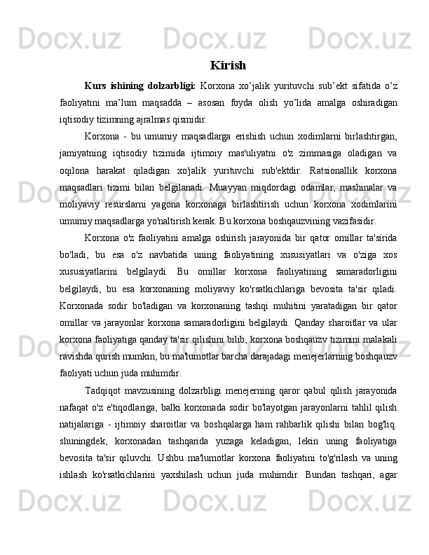 Kirish
Kurs   ishining   dolzarbligi:   Korxona   xo’jalik   yurituvchi   sub’ekt   sifatida   o’z
faoliyatini   ma’lum   maqsadda   –   asosan   foyda   olish   yo’lida   amalga   oshiradigan
iqtisodiy tizimning ajralmas qismidir.
Korxona   -   bu   umumiy   maqsadlarga   erishish   uchun   xodimlarni   birlashtirgan,
jamiyatning   iqtisodiy   tizimida   ijtimoiy   mas'uliyatni   o'z   zimmasiga   oladigan   va
oqilona   harakat   qiladigan   xo'jalik   yurituvchi   sub'ektdir.   Ratsionallik   korxona
maqsadlari   tizimi   bilan   belgilanadi.   Muayyan   miqdordagi   odamlar,   mashinalar   va
moliyaviy   resurslarni   yagona   korxonaga   birlashtirish   uchun   korxona   xodimlarini
umumiy maqsadlarga yo'naltirish kerak. Bu korxona boshqauzvining vazifasidir.
Korxona   o'z   faoliyatini   amalga   oshirish   jarayonida   bir   qator   omillar   ta'sirida
bo'ladi,   bu   esa   o'z   navbatida   uning   faoliyatining   xususiyatlari   va   o'ziga   xos
xususiyatlarini   belgilaydi.   Bu   omillar   korxona   faoliyatining   samaradorligini
belgilaydi,   bu   esa   korxonaning   moliyaviy   ko'rsatkichlariga   bevosita   ta'sir   qiladi.
Korxonada   sodir   bo'ladigan   va   korxonaning   tashqi   muhitini   yaratadigan   bir   qator
omillar   va   jarayonlar   korxona   samaradorligini   belgilaydi.   Qanday   sharoitlar   va   ular
korxona faoliyatiga qanday ta'sir qilishini bilib, korxona boshqauzv tizimini malakali
ravishda qurish mumkin, bu ma'lumotlar barcha darajadagi menejerlarning boshqauzv
faoliyati uchun juda muhimdir.
Tadqiqot   mavzusining   dolzarbligi   menejerning   qaror   qabul   qilish   jarayonida
nafaqat  o'z  e'tiqodlariga,  balki  korxonada  sodir  bo'layotgan  jarayonlarni   tahlil  qilish
natijalariga   -   ijtimoiy   sharoitlar   va   boshqalarga   ham   rahbarlik   qilishi   bilan   bog'liq.
shuningdek,   korxonadan   tashqarida   yuzaga   keladigan,   lekin   uning   faoliyatiga
bevosita   ta'sir   qiluvchi.   Ushbu   ma'lumotlar   korxona   faoliyatini   to'g'rilash   va   uning
ishlash   ko'rsatkichlarini   yaxshilash   uchun   juda   muhimdir.   Bundan   tashqari,   agar 