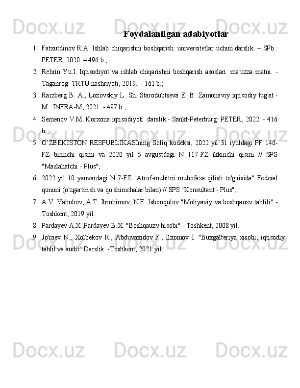 Foydalanilgan adabiyotlar
1. Fatxutdinov R.A. Ishlab chiqarishni boshqarish: universitetlar uchun darslik. – SPb.:
PETER, 2020. – 496 b.;
2. Rebrin   Yu.I.   Iqtisodiyot   va   ishlab   chiqarishni   boshqarish   asoslari:   ma'uzza   matni.   -
Taganrog: TRTU nashriyoti, 2019. – 161 b.;
3. Raizberg   B.   A.,   Lozovskiy   L.   Sh.   Starodubtseva   E.   B.   Zamonaviy   iqtisodiy   lug'at.-
M.: INFRA-M, 2021. - 497 b.;
4. Semenov V.M. Korxona iqtisodiyoti: darslik.- Sankt-Peterburg: PETER, 2022. - 416
b.;
5. O’ZBEKISTON  RESPUBLIKASIning  Soliq  kodeksi,   2022  yil   31  iyuldagi   PF  146-
FZ   birinchi   qismi   va   2020   yil   5   avgustdagi   N   117-FZ   ikkinchi   qismi   //   SPS
"Maslahatchi - Plus";
6. 2022   yil   10   yanvardagi   N   7-FZ   "Atrof-muhitni   muhofaza   qilish   to'g'risida"   Federal
qonuni (o'zgartirish va qo'shimchalar bilan) // SPS "Konsultant - Plus";
7. A.V. Vahobov, A.T. Ibrohimov, N.F. Ishonqulov "Moliyaviy va boshqauzv tahlili" -
Toshkent, 2019 yil.
8. Pardayev A.X.,Pardayev B.X. "Boshqauzv hisobi" - Toshkent, 2008 yil.
9. Jo'raev   N.,   Xolbekov   R.,   Abduvaxidov   F.,   Ilxomov   I.   "Buxgalteriya   xisobi,   iqtisodiy
tahlil va audit" Darslik. -Toshkent, 2021 yil. 