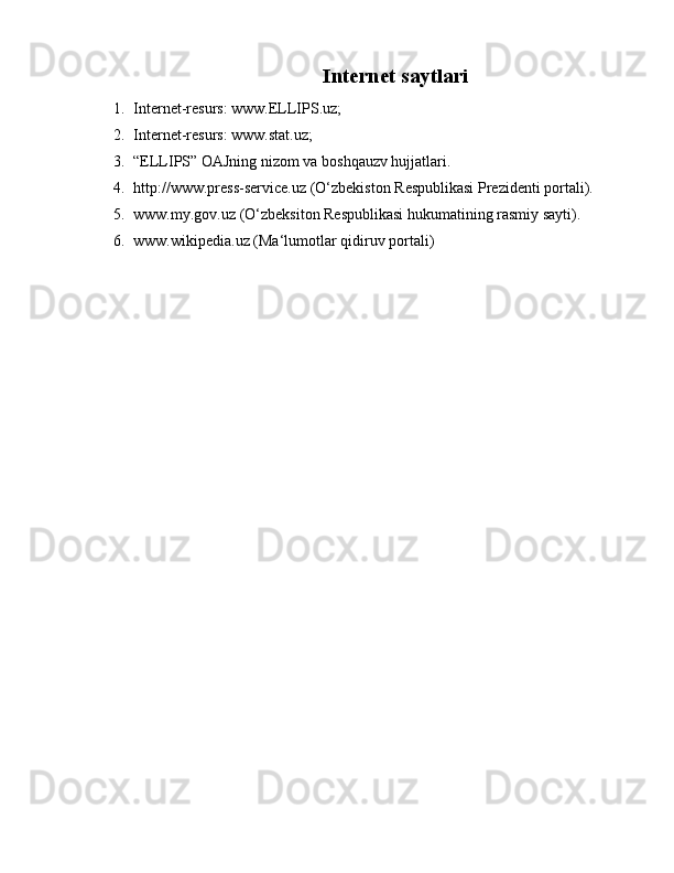 Internet saytlari
1. Internet-resurs: www.ELLIPS.uz;
2. Internet-resurs: www.stat.uz;
3. “ELLIPS” OAJning nizom va boshqauzv hujjatlari.
4. http://www.press-service.uz (O‘zbekiston Respublikasi Prezidenti portali). 
5. www.my.gov.uz (O‘zbeksiton Respublikasi hukumatining rasmiy sayti).
6. www.wikipedia.uz (Ma‘lumotlar qidiruv portali) 