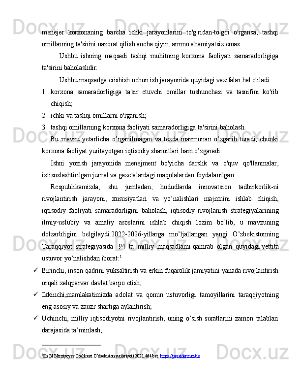 menejer   korxonaning   barcha   ichki   jarayonlarini   to'g'ridan-to'g'ri   o'rgansa,   tashqi
omillarning ta'sirini nazorat qilish ancha qiyin, ammo ahamiyatsiz emas.
Ushbu   ishning   maqsadi   tashqi   muhitning   korxona   faoliyati   samaradorligiga
ta'sirini baholashdir.
Ushbu maqsadga erishish uchun ish jarayonida quyidagi vazifalar hal etiladi:
1. korxona   samaradorligiga   ta'sir   etuvchi   omillar   tushunchasi   va   tasnifini   ko'rib
chiqish;
2. ichki va tashqi omillarni o'rganish;
3. tashqi omillarning korxona faoliyati samaradorligiga ta'sirini baholash.
Bu   mavzu   yetarlicha   o’rganilmagan   va   tezda   mazmunan   o’zgarib   turadi,   chunki
korxona faoliyat yuritayotgan iqtisodiy sharoitlari ham o’zgaradi.
Ishni   yozish   jarayonida   menejment   bo'yicha   darslik   va   o'quv   qo'llanmalar,
ixtisoslashtirilgan jurnal va gazetalardagi maqolalardan foydalanilgan.
Respublikamizda,   shu   jumladan,   hududlarda   innovatsion   tadbirkorlik-ni
rivojlantirish   jarayoni,   xususiyatlari   va   yo’nalishlari   majmuini   ishlab   chiqish,
iqtisodiy   faoliyati   samaradorligini   baholash,   iqtisodiy   rivojlanish   strategiyalarining
ilmiy-uslubiy   va   amaliy   asoslarini   ishlab   chiqish   lozim   bo’lib,   u   mavzuning
dolzarbligini   belgilaydi.2022-2026-yillarga   mo’ljallangan   yangi   O’zbekistonning
Taraqqiyot   strategiyasida     94   ta   milliy   maqsadlarni   qamrab   olgan   quyidagi   yettita
ustuvor yo’nalishdan   iborat: 1
 Birinchi, inson qadrini yuksaltirish va erkin fuqarolik jamiyatini yanada rivojlantirish
orqali xalqparvar davlat barpo etish;
 Ikkinchi,mamlakatimizda   adolat   va   qonun   ustuvorligi   tamoyillarini   taraqqiyotning
eng asosiy va zauzr shartiga aylantirish;
 Uchinchi,   milliy   iqtisodiyotni   rivojlantirish,   uning   o’sish   suratlarini   zamon   talablari
darajasida ta’minlash;
1
Sh.M.Mirziyoyev Toshkent O’zbekiston nashriyoti 2021.464 bet   https://president.uz/uz 