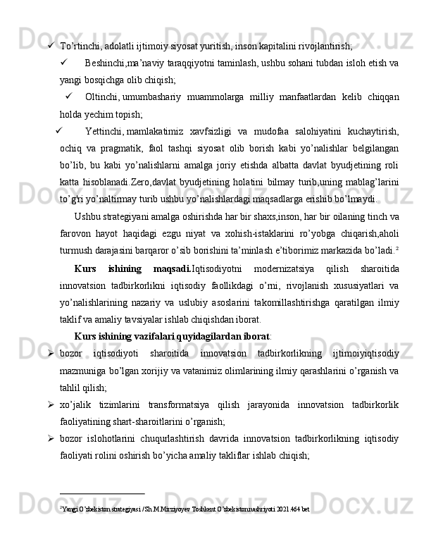  To’rtinchi,   adolatli ijtimoiy siyosat yuritish, inson kapitalini rivojlantirish;
 Beshinchi,ma’naviy taraqqiyotni taminlash, ushbu sohani tubdan isloh etish va
yangi bosqichga olib chiqish;
 Oltinchi,   umumbashariy   muammolarga   milliy   manfaatlardan   kelib   chiqqan
holda yechim topish;
 Yettinchi,   mamlakatimiz   xavfsizligi   va   mudofaa   salohiyatini   kuchaytirish,
ochiq   va   pragmatik,   faol   tashqi   siyosat   olib   borish   kabi   yo’nalishlar   belgilangan
bo’lib,   bu   kabi   yo’nalishlarni   amalga   joriy   etishda   albatta   davlat   byudjetining   roli
katta   hisoblanadi.Zero,davlat   byudjetining   holatini   bilmay   turib,uning   mablag’larini
to’g'ri yo’naltirmay turib ushbu yo’nalishlardagi maqsadlarga erishib bo’lmaydi.
Ushbu strategiyani amalga oshirishda har bir shaxs,inson, har bir oilaning tinch va
farovon   hayot   haqidagi   ezgu   niyat   va   xohish-istaklarini   ro’yobga   chiqarish,aholi
turmush darajasini barqaror o’sib borishini ta’minlash e’tiborimiz markazida bo’ladi. 2
Kurs   ishining   maqsadi. Iqtisodiyotni   modernizatsiya   qilish   sharoitida
innovatsion   tadbirkorlikni   iqtisodiy   faollikdagi   o’rni,   rivojlanish   xususiyatlari   va
yo’nalishlarining   nazariy   va   uslubiy   asoslarini   takomillashtirishga   qaratilgan   ilmiy
taklif va amaliy tavsiyalar ishlab chiqishdan iborat.
Kurs ishining vazifalari quyidagilardan iborat :
 bozor   iqtisodiyoti   sharoitida   innovatsion   tadbirkorlikning   ijtimoiyiqtisodiy
mazmuniga bo’lgan xorijiy va vatanimiz olimlarining ilmiy qarashlarini o’rganish va
tahlil qilish; 
 xo’jalik   tizimlarini   transformatsiya   qilish   jarayonida   innovatsion   tadbirkorlik
faoliyatining shart-sharoitlarini o’rganish; 
 bozor   islohotlarini   chuqurlashtirish   davrida   innovatsion   tadbirkorlikning   iqtisodiy
faoliyati rolini oshirish bo’yicha amaliy takliflar ishlab chiqish;
2
Yangi O’zbekiston strategiyasi / Sh.M.Mirziyoyev Toshkent O’zbekiston nashriyoti 2021.464 bet 