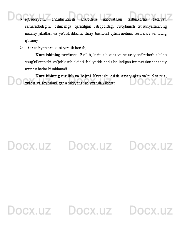  iqtisodiyotni   erkinlashtirish   sharoitida   innovatsion   tadbirkorlik   faoliyati
samaradorligini   oshirishga   qaratilgan   istiqboldagi   rivojlanish   xususiyatlarining
nazariy   jihatlari   va   yo’nalishlarini   ilmiy   bashorat   qilish.mehnat   resurslari   va   uning
ijtimoiy 
 – iqtisodiy mazmunini yoritib berish;
Kurs   ishining   predmeti .   Bo’lib,   kichik   biznes   va   xususiy   tadbirkorlik   bilan
shug’ullanuvchi xo’jalik sub’ektlari faoliyatida sodir bo’ladigan innovatsion iqtisodiy
munosabatlar hisoblanadi
Kurs ishining tuzilish va hajmi . Kurs ishi kirish, asosiy qism ya’ni 5 ta reja,
xulosa va foydalanilgan adabiyotlar ro’yxatidan iborat. 