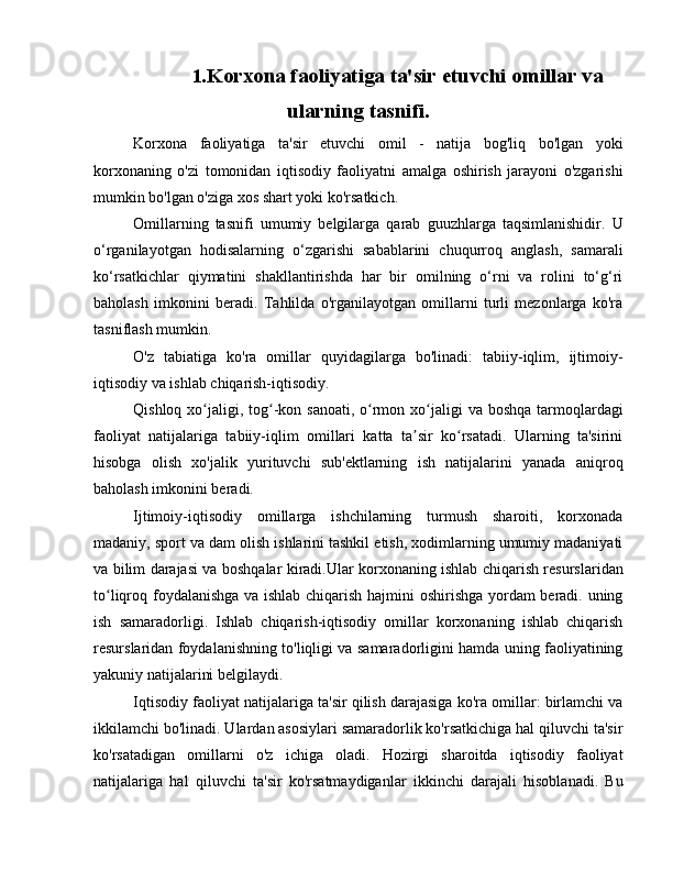 1. Korxona faoliyatiga ta'sir etuvchi omillar va
ularning tasnifi.
Korxona   faoliyatiga   ta'sir   etuvchi   omil   -   natija   bog'liq   bo'lgan   yoki
korxonaning   o'zi   tomonidan   iqtisodiy   faoliyatni   amalga   oshirish   jarayoni   o'zgarishi
mumkin bo'lgan o'ziga xos shart yoki ko'rsatkich.
Omillarning   tasnifi   umumiy   belgilarga   qarab   guuzhlarga   taqsimlanishidir.   U
o‘rganilayotgan   hodisalarning   o‘zgarishi   sabablarini   chuqurroq   anglash,   samarali
ko‘rsatkichlar   qiymatini   shakllantirishda   har   bir   omilning   o‘rni   va   rolini   to‘g‘ri
baholash   imkonini   beradi.   Tahlilda   o'rganilayotgan   omillarni   turli   mezonlarga   ko'ra
tasniflash mumkin.
O'z   tabiatiga   ko'ra   omillar   quyidagilarga   bo'linadi:   tabiiy-iqlim,   ijtimoiy-
iqtisodiy va ishlab chiqarish-iqtisodiy.
Qishloq xo jaligi, tog -kon sanoati, o rmon xo jaligi  va boshqa  tarmoqlardagiʻ ʻ ʻ ʻ
faoliyat   natijalariga   tabiiy-iqlim   omillari   katta   ta sir   ko rsatadi.   Ularning   ta'sirini	
ʼ ʻ
hisobga   olish   xo'jalik   yurituvchi   sub'ektlarning   ish   natijalarini   yanada   aniqroq
baholash imkonini beradi.
Ijtimoiy-iqtisodiy   omillarga   ishchilarning   turmush   sharoiti,   korxonada
madaniy, sport va dam olish ishlarini tashkil etish, xodimlarning umumiy madaniyati
va bilim darajasi va boshqalar kiradi.Ular korxonaning ishlab chiqarish resurslaridan
to liqroq foydalanishga va ishlab chiqarish hajmini oshirishga yordam beradi. uning	
ʻ
ish   samaradorligi.   Ishlab   chiqarish-iqtisodiy   omillar   korxonaning   ishlab   chiqarish
resurslaridan foydalanishning to'liqligi va samaradorligini hamda uning faoliyatining
yakuniy natijalarini belgilaydi.
Iqtisodiy faoliyat natijalariga ta'sir qilish darajasiga ko'ra omillar: birlamchi va
ikkilamchi bo'linadi. Ulardan asosiylari samaradorlik ko'rsatkichiga hal qiluvchi ta'sir
ko'rsatadigan   omillarni   o'z   ichiga   oladi.   Hozirgi   sharoitda   iqtisodiy   faoliyat
natijalariga   hal   qiluvchi   ta'sir   ko'rsatmaydiganlar   ikkinchi   darajali   hisoblanadi.   Bu 