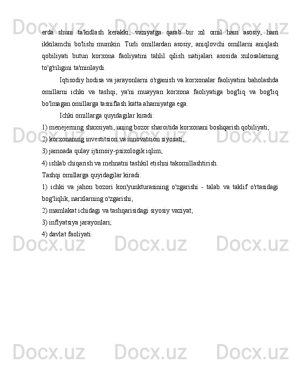 erda   shuni   ta'kidlash   kerakki,   vaziyatga   qarab   bir   xil   omil   ham   asosiy,   ham
ikkilamchi   bo'lishi   mumkin.   Turli   omillardan   asosiy,   aniqlovchi   omillarni   aniqlash
qobiliyati   butun   korxona   faoliyatini   tahlil   qilish   natijalari   asosida   xulosalarning
to'g'riligini ta'minlaydi.
Iqtisodiy hodisa va jarayonlarni o'rganish va korxonalar faoliyatini baholashda
omillarni   ichki   va   tashqi,   ya'ni   muayyan   korxona   faoliyatiga   bog'liq   va   bog'liq
bo'lmagan omillarga tasniflash katta ahamiyatga ega.
Ichki omillarga quyidagilar kiradi:
1) menejerning shaxsiyati, uning bozor sharoitida korxonani boshqarish qobiliyati;
2) korxonaning investitsion va innovatsion siyosati;
3) jamoada qulay ijtimoiy-psixologik iqlim;
4) ishlab chiqarish va mehnatni tashkil etishni takomillashtirish.
Tashqi omillarga quyidagilar kiradi:
1)   ichki   va   jahon   bozori   kon'yunkturasining   o'zgarishi   -   talab   va   taklif   o'rtasidagi
bog'liqlik, narxlarning o'zgarishi;
2) mamlakat ichidagi va tashqarisidagi siyosiy vaziyat;
3) inflyatsiya jarayonlari;
4) davlat faoliyati. 