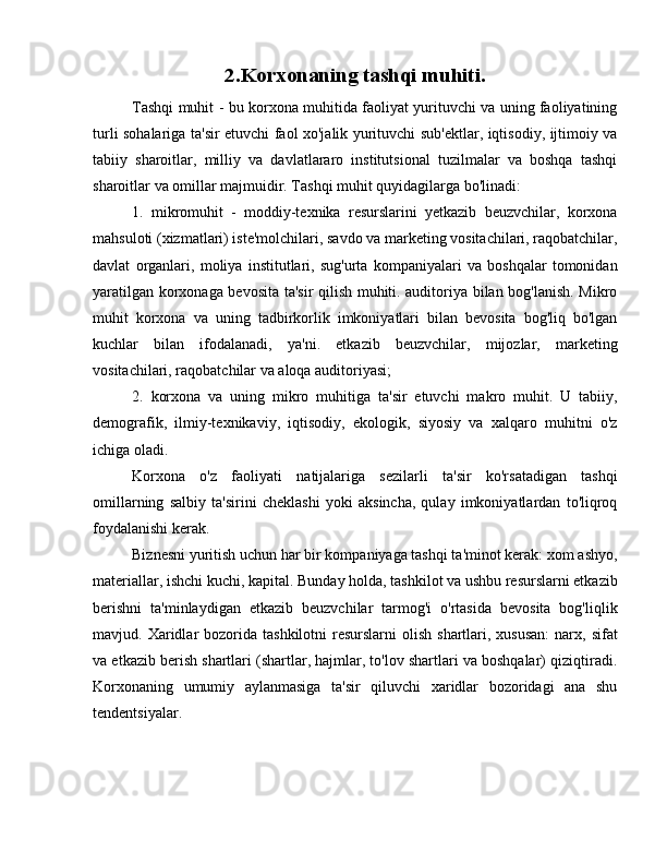 2. Korxonaning tashqi muhiti.
Tashqi muhit - bu korxona muhitida faoliyat yurituvchi va uning faoliyatining
turli sohalariga ta'sir etuvchi faol xo'jalik yurituvchi sub'ektlar, iqtisodiy, ijtimoiy va
tabiiy   sharoitlar,   milliy   va   davlatlararo   institutsional   tuzilmalar   va   boshqa   tashqi
sharoitlar va omillar majmuidir. Tashqi muhit quyidagilarga bo'linadi:
1.   mikromuhit   -   moddiy-texnika   resurslarini   yetkazib   beuzvchilar,   korxona
mahsuloti (xizmatlari) iste'molchilari, savdo va marketing vositachilari, raqobatchilar,
davlat   organlari,   moliya   institutlari,   sug'urta   kompaniyalari   va   boshqalar   tomonidan
yaratilgan korxonaga bevosita ta'sir qilish muhiti. auditoriya bilan bog'lanish. Mikro
muhit   korxona   va   uning   tadbirkorlik   imkoniyatlari   bilan   bevosita   bog'liq   bo'lgan
kuchlar   bilan   ifodalanadi,   ya'ni.   etkazib   beuzvchilar,   mijozlar,   marketing
vositachilari, raqobatchilar va aloqa auditoriyasi;
2.   korxona   va   uning   mikro   muhitiga   ta'sir   etuvchi   makro   muhit.   U   tabiiy,
demografik,   ilmiy-texnikaviy,   iqtisodiy,   ekologik,   siyosiy   va   xalqaro   muhitni   o'z
ichiga oladi.
Korxona   o'z   faoliyati   natijalariga   sezilarli   ta'sir   ko'rsatadigan   tashqi
omillarning   salbiy   ta'sirini   cheklashi   yoki   aksincha,   qulay   imkoniyatlardan   to'liqroq
foydalanishi kerak.
Biznesni yuritish uchun har bir kompaniyaga tashqi ta'minot kerak: xom ashyo,
materiallar, ishchi kuchi, kapital. Bunday holda, tashkilot va ushbu resurslarni etkazib
berishni   ta'minlaydigan   etkazib   beuzvchilar   tarmog'i   o'rtasida   bevosita   bog'liqlik
mavjud. Xaridlar  bozorida  tashkilotni  resurslarni   olish  shartlari,  xususan:  narx,  sifat
va etkazib berish shartlari (shartlar, hajmlar, to'lov shartlari va boshqalar) qiziqtiradi.
Korxonaning   umumiy   aylanmasiga   ta'sir   qiluvchi   xaridlar   bozoridagi   ana   shu
tendentsiyalar. 