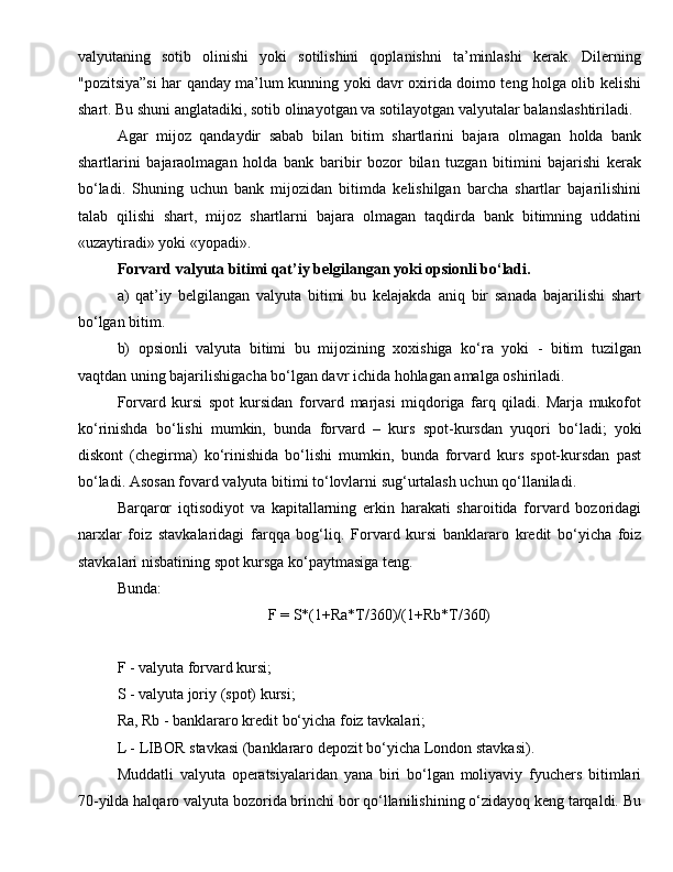 valyutaning   sotib   olinishi   yoki   sotilishini   qoplanishni   ta’minlashi   kerak.   Dilerning
"pozitsiya”si har qanday ma’lum kunning yoki davr oxirida doimo teng holga olib kelishi
shart. Bu shuni anglatadiki, sotib olinayotgan va sotilayotgan valyutalar balanslashtiriladi. 
Agar   mijoz   qandaydir   sabab   bilan   bitim   shartlarini   bajara   olmagan   holda   bank
shartlarini   bajaraolmagan   holda   bank   baribir   bozor   bilan   tuzgan   bitimini   bajarishi   kerak
bo‘ladi.   Shuning   uchun   bank   mijozidan   bitimda   kelishilgan   barcha   shartlar   bajarilishini
talab   qilishi   shart,   mijoz   shartlarni   bajara   olmagan   taqdirda   bank   bitimning   uddatini
«uzaytiradi» yoki «yopadi». 
Forvard valyuta bitimi qat’iy belgilangan yoki opsionli bo‘ladi. 
a)   qat’iy   belgilangan   valyuta   bitimi   bu   kelajakda   aniq   bir   sanada   bajarilishi   shart
bo‘lgan bitim. 
b)   opsionli   valyuta   bitimi   bu   mijozining   xoxishiga   ko‘ra   yoki   -   bitim   tuzilgan
vaqtdan uning bajarilishigacha bo‘lgan davr ichida hohlagan amalga oshiriladi. 
Forvard   kursi   spot   kursidan   forvard   marjasi   miqdoriga   farq   qiladi.   Marja   mukofot
ko‘rinishda   bo‘lishi   mumkin,   bunda   forvard   –   kurs   s po t-kursdan   yuqori   bo‘ladi;   yoki
dis ko nt   (chegirma)   ko‘rinishida   bo‘lishi   mumkin,   bunda   forvard   kurs   spot-kursdan   past
bo‘ladi.  Asosan fovard valyuta bitimi to‘lovlarni sug‘urtalash uchun qo‘llaniladi. 
Barqaror   iqtisodiyot   va   kapitallarning   erkin   harakati   sharoitida   forvard   bozoridagi
narxlar   foiz   stavkalaridagi   farqqa   bog‘liq.   Forvard   kursi   banklararo   kredit   bo‘yicha   foiz
stavkalari nisbatining spot kursga ko‘paytmasiga teng. 
Bunda: 
F = S*(1+Ra*T/360)/(1+Rb*T/360)
F - valyuta forvard kursi; 
S - valyuta joriy (spot) kursi; 
Ra, Rb - banklararo kredit bo‘yicha foiz tavkalari; 
L - LIBOR stavkasi (banklararo depozit bo‘yicha London stavkasi). 
Muddatli   valyuta   operatsiyalaridan   yana   biri   bo‘lgan   moliyaviy   fyuchers   bitimlari
70-yilda halqaro valyuta bozorida brinchi bor qo‘llanilishining o‘zidayoq keng tarqaldi. Bu 