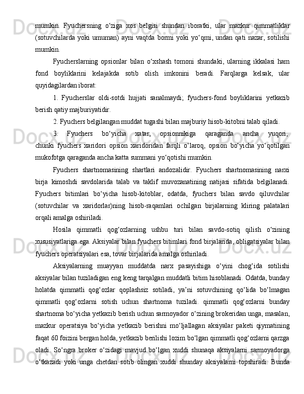 mumkin.   Fyuchersning   o‘ziga   xos   belgisi   shundan   iboratki,   ular   mazkur   qimmatliklar
(sotuvchilarda   yoki   umuman)   ayni   vaqtda   bormi   yoki   yo‘qmi,   undan   qati   nazar,   sotilishi
mumkin.
Fyucherslarning   opsionlar   bilan   o‘xshash   tomoni   shundaki,   ularning   ikkalasi   ham
fond   boyliklarini   kelajakda   sotib   olish   imkonini   beradi.   Farqlarga   kelsak,   ular
quyidagilardan iborat:
1.   Fyucherslar   oldi-sotdi   hujjati   sanalmaydi;   fyuchers-fond   boyliklarini   yetkazib
berish qatiy majburiyatidir.
2. Fyuchers belgilangan muddat tugashi bilan majburiy hisob-kitobni talab qiladi.
3.   Fyuchers   bo‘yicha   xatar,   opsionnikiga   qaraganda   ancha   yuqori,  
chunki   fyuchers   xaridori   opsion   xaridoridan   farqli   o‘laroq,   opsion   bo‘yicha   yo‘qotilgan
mukofotga qaraganda ancha katta summani yo‘qotishi mumkin.
Fyuchers   shartnomasining   shartlari   andozalidir.   Fyuchers   shartnomasining   narxi
birja   kimoshdi   savdolarida   talab   va   taklif   muvozanatining   natijasi   sifatida   belgilanadi.
Fyuchers   bitimlari   bo‘yicha   hisob-kitoblar,   odatda,   fyuchers   bilan   savdo   qiluvchilar
(sotuvchilar   va   xaridorlar)ning   hisob-raqamlari   ochilgan   birjalarning   kliring   palatalari
orqali amalga oshiriladi.
Hosila   qimmatli   qog‘ozlarning   ushbu   turi   bilan   savdo-sotiq   qilish   o‘zining
xususiyatlariga ega. Aksiyalar bilan fyuchers bitimlari fond birjalarida, obligatsiyalar bilan
fyuchers operatsiyalari esa, tovar birjalarida amalga oshiriladi.
Aksiyalarning   muayyan   muddatda   narx   pasayishiga   o‘yini   chog‘ida   sotilishi
aksiyalar bilan tuziladigan eng keng tarqalgan muddatli bitim hisoblanadi. Odatda, bunday
holatda   qimmatli   qog‘ozlar   qoplashsiz   sotiladi,   ya’ni   sotuvchining   qo‘lida   bo‘lmagan
qimmatli   qog‘ozlarni   sotish   uchun   shartnoma   tuziladi.   qimmatli   qog‘ozlarni   bunday
shartnoma bo‘yicha yetkazib berish uchun sarmoyador o‘zining brokeridan unga, masalan,
mazkur   operatsiya   bo‘yicha   yetkazib   berishni   mo‘ljallagan   aksiyalar   paketi   qiymatining
faqat 60 foizini bergan holda, yetkazib berilishi lozim bo‘lgan qimmatli qog‘ozlarni qarzga
oladi.   So‘ngra   broker   o‘zidagi   mavjud   bo‘lgan   xuddi   shunaqa   aksiyalarni   sarmoyadorga
o‘tkazadi   yoki   unga   chetdan   sotib   olingan   xuddi   shunday   aksiyalarni   topshiradi.   Bunda 