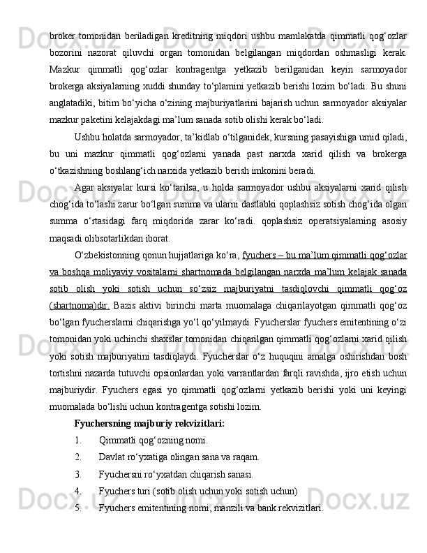 broker   tomonidan   beriladigan   kreditning   miqdori   ushbu   mamlakatda   qimmatli   qog‘ozlar
bozorini   nazorat   qiluvchi   organ   tomonidan   belgilangan   miqdordan   oshmasligi   kerak.
Mazkur   qimmatli   qog‘ozlar   kontragentga   yetkazib   berilganidan   keyin   sarmoyador
brokerga aksiyalarning xuddi shunday to‘plamini yetkazib berishi lozim bo‘ladi. Bu shuni
anglatadiki, bitim bo‘yicha o‘zining majburiyatlarini bajarish uchun sarmoyador aksiyalar
mazkur paketini kelajakdagi ma’lum sanada sotib olishi kerak bo‘ladi.
Ushbu holatda sarmoyador, ta’kidlab o‘tilganidek, kursning pasayishiga umid qiladi,
bu   uni   mazkur   qimmatli   qog‘ozlarni   yanada   past   narxda   xarid   qilish   va   brokerga
o‘tkazishning boshlang‘ich narxida yetkazib berish imkonini beradi.
Agar   aksiyalar   kursi   ko‘tarilsa,   u   holda   sarmoyador   ushbu   aksiyalarni   xarid   qilish
chog‘ida to‘lashi zarur bo‘lgan summa va ularni dastlabki qoplashsiz sotish chog‘ida olgan
summa   o‘rtasidagi   farq   miqdorida   zarar   ko‘radi.   qoplashsiz   operatsiyalarning   asosiy
maqsadi olibsotarlikdan iborat.
O‘zbekistonning qonun hujjatlariga ko‘ra,  fyuchers – bu ma’lum qimmatli qog‘ozlar
va   boshqa   moliyaviy   vositalarni   shartnomada   belgilangan   narxda   ma’lum   kelajak   sanada
sotib   olish   yoki   sotish   uchun   so‘zsiz   majburiyatni   tasdiqlovchi   qimmatli   qog‘oz
(shartnoma)dir.   Bazis   aktivi   birinchi   marta   muomalaga   chiqarilayotgan   qimmatli   qog‘oz
bo‘lgan fyucherslarni chiqarishga yo‘l qo‘yilmaydi. Fyucherslar fyuchers emitentining o‘zi
tomonidan yoki uchinchi shaxslar tomonidan chiqarilgan qimmatli qog‘ozlarni xarid qilish
yoki   sotish   majburiyatini   tasdiqlaydi.   Fyucherslar   o‘z   huquqini   amalga   oshirishdan   bosh
tortishni nazarda tutuvchi opsionlardan yoki varrantlardan farqli ravishda, ijro etish uchun
majburiydir.   Fyuchers   egasi   yo   qimmatli   qog‘ozlarni   yetkazib   berishi   yoki   uni   keyingi
muomalada bo‘lishi uchun kontragentga sotishi lozim.
Fyuchersning majburiy rekvizitlari:
1. Q immatli qog‘ozning nomi.
2. Davlat ro‘yxatiga olingan sana va raqam.
3. Fyuchersni ro‘yxatdan chiqarish sanasi.
4. Fyuchers turi (sotib olish uchun yoki sotish uchun)
5. Fyuchers emitentining nomi, manzili va bank rekvizitlari. 