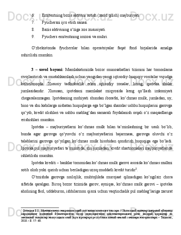 6. Emitentning bozis aktivini sotish (xarid qilish) majburiyati.
7. Fyuchersni ijro etish sanasi.
8. Bazis aktivining o‘ziga xos xususiyati.
9. Fyuchers emitentining imzosi va muhri.  
O‘zbekistonda   fyucherslar   bilan   operatsiyalar   faqat   fond   birjalarida   amalga
oshirilishi mumkin.
3   –   savol   bayoni:   Mamlakatimizda   bozor   munosabatlari   tizimini   har   tomonlama
rivojlantirish va mustahkamlash uchun yangidan-yangi iqtisodiy-huquqiy vositalar vujudga
keltirilmoqda.   Xususiy   tadbirkorlik   erkin   iqtisodiy   zonalar,   lizing,   ipoteka   shular
jumlasidandir.   Xususan,   ipotekani   mamlakat   miqyosida   keng   qo‘llash   imkoniyati
chegaralanmagan.   Ipotekaning   mohiyati   shundan   iboratki,   ko‘chmas   mulk,   jumladan,   uy,
bino va shu kabilarga nisbatan huquqlarga ega bo‘lgan shaxslar ushbu huquqlarini garovga
qo‘yib, kredit olishlari va ushbu mablag‘dan samarali foydalanish orqali o‘z maqsadlariga
erishishlari mumkin.
Ipoteka   –   majburiyatlarni   ko‘chmas   mulk   bilan   ta’minlashning   bir   usuli   bo‘lib,
bunda   agar   garovga   qo‘yuvchi   o‘z   majburiyatlarini   bajarmasa,   garovga   oluvchi   o‘z
talablarini   garovga   qo‘yilgan   ko‘chmas   mulk   hisobidan   qondirish   huquqiga   ega   bo‘ladi.
Ipoteka pul majburiyatlari ta’minotida, shu jumladan, kredit shartnomalari majburiyatlarida
ishlatilishi mumkin. 
Ipoteka krediti – banklar tomonidan ko‘chmas mulk garovi asosida ko‘chmas mulkni
sotib olish yoki qurish uchun beriladigan uzoq muddatli kredit turidir 1
. 
O‘tmishda   garovga   noilojlik,   muhtojlikda   murojaat   qilinadigan   ko‘ngilsiz   cho ra
sifatida   qaralgan.   Biroq   bozor   tizimida   garov,   ayniqsa,   ko‘chmas   mulk   garovi   –   ipoteka
aholining faol, uddaburon, ishbilarmon qis mi uchun vaqtinchalik pul mab lag‘lariga zarurat
1
 Саттаров Б.К. Мамлакатимиз макроиқтисодий сиёсатини ипотекага таъсири // Иқтисодий оқимлар доиравий айланиш
жараёнининг   ижтимоий   йўналтирилган   бозор   иқтисодиётини   шакллантиришдаги   роли:   назарий   қарашлар   ва
замонавий талқинлар мавзусидаги олий ўқув юртлараро республика илмий-амалий семинари материаллари.– Тошкент,
2010.– Б. 57- 60. 