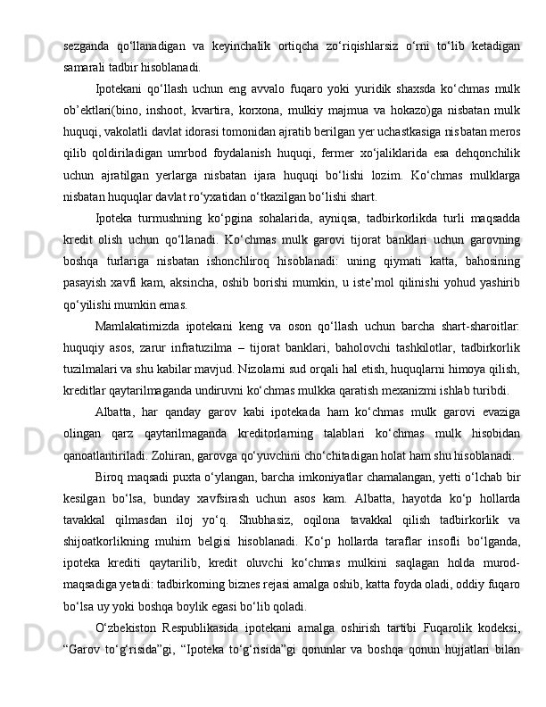 sezganda   qo‘llanadigan   va   keyincha lik   ortiqcha   zo‘riqishlarsiz   o‘rni   to‘lib   ketadigan
samarali tadbir hisoblanadi.
Ipotekani   qo‘llash   uchun   eng   avvalo   fuqaro   yoki   yuridik   shaxsda   ko‘chmas   mulk
ob’ektlari(bino,   inshoot,   kvartira,   korxona,   mulkiy   majmua   va   hokazo)ga   nisbatan   mulk
huquqi, vakolatli davlat idorasi tomonidan ajratib berilgan yer uchastkasiga nis batan meros
qilib   qoldiriladigan   umrbod   foydalanish   huquqi,   fermer   xo‘jaliklarida   esa   dehqonchilik
uchun   ajratilgan   yerlarga   nisbatan   ijara   huquqi   bo‘lishi   lozim .   Ko‘chmas   mulk larga
nisbatan huquqlar davlat ro‘yxatidan o‘tkazilgan bo‘lishi shart.
Ipoteka   turmushning   ko‘p gina   sohalarida,   ayniqsa,   tad birkorlikda   turli   maqsadda
kredit   olish   uchun   qo‘l lanadi.   Ko‘chmas   mulk   garovi   tijorat   banklari   uchun   garovning
boshqa   turlariga   nisbatan   ishonchliroq   hisoblanadi:   uning   qiymati   katta,   bahosining
pasayish   xavfi   kam,   aksincha,   oshib   borishi   mumkin,   u   iste’mol   qilinishi   yohud   yashirib
qo‘yilishi mumkin emas.
Mamlakatimizda   ipotekani   keng   va   oson   qo‘llash   uchun   barcha   shart-sharoitlar:
huquqiy   asos,   zarur   infratuzilma   –   tijorat   banklari,   baholovchi   tashkilotlar,   tadbirkorlik
tuzilmalari va shu kabilar mavjud. Nizolarni sud orqali hal etish, huquqlarni himoya qilish,
kreditlar qaytarilmaganda undiruvni ko‘chmas mulkka qaratish mexanizmi ishlab turibdi.
Albatta,   har   qanday   garov   kabi   ipotekada   ham   ko‘chmas   mulk   garovi   evaziga
olingan   qarz   qaytarilmaganda   kredi torlarning   talablari   ko‘chmas   mulk   hisobidan
qanoatlantiriladi. Zohiran, garovga qo‘yuvchini cho‘chitadigan holat ham shu hisoblanadi.
Biroq maqsadi puxta o‘y langan, barcha imkoniyatlar chamalangan, yetti o‘lchab bir
kesilgan   bo‘lsa,   bunday   xavf sirash   uchun   asos   kam.   Albat ta,   hayotda   ko‘p   hollarda
tavakkal   qilmasdan   iloj   yo‘q.   Shubhasiz,   oqilona   tavakkal   qi lish   tadbirkorlik   va
shijoatkorlikning   muhim   belgisi   hisoblanadi.   Ko‘p   hollarda   taraflar   insofli   bo‘lganda,
ipoteka   krediti   qaytarilib,   kredit   oluvchi   ko‘chmas   mulkini   saqlagan   holda   murod-
maqsadiga yetadi: tadbirkorning biznes rejasi amalga oshib, katta foyda oladi, oddiy fuqaro
bo‘lsa uy yoki boshqa boylik egasi bo‘lib qoladi.
O‘zbekiston   Respublikasida   ipotekani   amalga   oshirish   tartibi   Fuqarolik   kodeksi,
“Garov   to‘g‘risida”gi,   “Ipoteka   to‘g‘risida”gi   qonunlar   va   boshqa   qonun   hujjatlari   bilan 