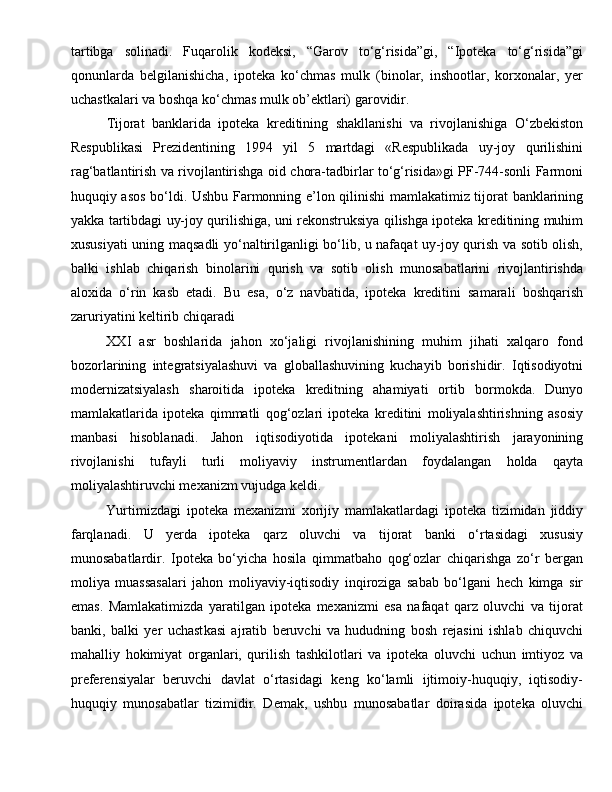 tartibga   solinadi.   Fuqarolik   kodeksi,   “Garov   to‘g‘risida”gi,   “Ipoteka   to‘g‘risida”gi
qonunlarda   belgilanishicha,   ipoteka   ko‘chmas   mulk   (binolar,   inshootlar,   korxonalar,   yer
uchastkalari va boshqa ko‘chmas mulk ob’ektlari) garovidir.
Tijorat   banklarida   ipoteka   kreditining   shakllanishi   va   rivojlanishiga   O‘zbekiston
Respublikasi   Prezidentining   1994   yil   5   martdagi   «Respublikada   uy-joy   qurilishini
rag‘batlantirish va rivojlantirishga oid chora-tadbirlar to‘g‘risida»gi PF-744-sonli Farmoni
huquqiy asos bo‘ldi. Ushbu Farmonning e’lon qilinishi mamlakatimiz tijorat banklarining
yakka tartibdagi uy-joy qurilishiga, uni rekonstruksiya qilishga ipoteka kreditining muhim
xususiyati uning maqsadli yo‘naltirilganligi bo‘lib, u nafaqat uy-joy qurish va sotib olish,
balki   ishlab   chiqarish   binolarini   qurish   va   sotib   olish   munosabatlarini   rivojlantirishda
aloxida   o‘rin   kasb   etadi.   Bu   esa,   o‘z   navbatida,   ipoteka   kreditini   samarali   boshqarish
zaruriyatini keltirib chiqaradi
XXI   asr   boshlarida   jahon   xo‘jaligi   rivojlanishining   muhim   jihati   xalqaro   fond
bozorlarining   integratsiyalashuvi   va   globallashuvining   kuchayib   borishidir.   Iqtisodiyotni
modernizatsiyalash   sharoitida   ipoteka   kreditning   ahamiyati   ortib   bormokda.   Dunyo
mamlakatlarida   ipoteka   qimmatli   qog‘ozlari   ipoteka   kreditini   moliyalashtirishning   asosiy
manbasi   hisoblanadi.   Jahon   iqtisodiyotida   ipotekani   moliyalashtirish   jarayonining
rivojlanishi   tufayli   turli   moliyaviy   instrumentlardan   foydalangan   holda   qayta
moliyalashtiruvchi mexanizm vujudga keldi. 
Yurtimizdagi   ipoteka   mexanizmi   xorijiy   mamlakatlardagi   ipoteka   tizimidan   jiddiy
farqlanadi.   U   yerda   ipoteka   qarz   oluvchi   va   tijorat   banki   o‘rtasidagi   xususiy
munosabatlardir.   Ipoteka   bo‘yicha   hosila   qimmatbaho   qog‘ozlar   chiqarishga   zo‘r   bergan
moliya   muassasalari   jahon   moliyaviy-iqtisodiy   inqiroziga   sabab   bo‘lgani   hech   kimga   sir
emas.   Mamlakatimizda   yaratilgan   ipoteka   mexanizmi   esa   nafaqat   qarz   oluvchi   va   tijorat
banki,   balki   yer   uchast kasi   ajratib   beruvchi   va   hududning   bosh   rejasini   ishlab   chiquvchi
mahalliy   hokimiyat   organlari,   qurilish   tashkilotlari   va   ipoteka   oluvchi   uchun   imtiyoz   va
preferensiyalar   beruvchi   davlat   o‘rtasidagi   keng   ko‘lamli   ijtimoiy-huquqiy,   iqtisodiy-
huquqiy   munosabatlar   tizimidir.   Demak,   ushbu   munosabatlar   doirasida   ipoteka   oluvchi 