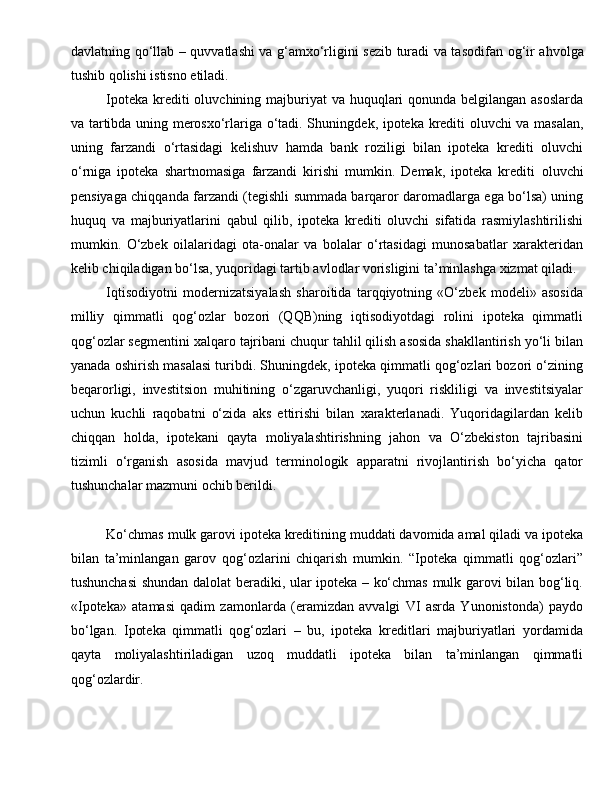 davlatning qo‘l lab – quvvatlashi va g‘amxo‘rligini sezib turadi va taso difan og‘ir ahvolga
tushib qolishi istisno etiladi.
Ipoteka krediti oluvchining majburiyat  va huquqlari qonunda belgilangan asoslarda
va tartibda uning merosxo‘rlariga o‘tadi. Shuning dek, ipoteka krediti oluvchi va masalan,
uning   farzandi   o‘rtasidagi   kelishuv   hamda   bank   roziligi   bilan   ipoteka   krediti   oluvchi
o‘rniga   ipoteka   shartnomasiga   farzandi   kirishi   mumkin.   Demak,   ipoteka   krediti   oluvchi
pensiyaga chiqqanda farzandi (tegishli summada barqaror daromadlarga ega bo‘lsa) uning
huquq   va   majburiyatlarini   qabul   qilib,   ipoteka   krediti   oluvchi   sifatida   rasmiylashtirilishi
mumkin.   O‘zbek   oilalaridagi   ota-onalar   va   bolalar   o‘rtasidagi   munosabatlar   xarakteridan
kelib chiqiladigan bo‘lsa, yuqoridagi tartib avlodlar vorisligini ta’minlashga xizmat qiladi.
Iqtisodiyotni   modernizatsiyalash   sharoitida   tarqqiyotning   «O‘zbek   modeli»   asosida
milliy   qimmatli   qog‘ozlar   bozori   (QQB)ning   iqtisodiyotdagi   rolini   ipoteka   qimmatli
qog‘ozlar segmentini xalqaro tajribani chuqur tahlil qilish asosida shakllantirish yo‘li bilan
yanada oshirish masalasi turibdi. Shuningdek, ipoteka qimmatli qog‘ozlari bozori o‘zining
beqarorligi,   investitsion   muhitining   o‘zgaruvchanligi,   yuqori   riskliligi   va   investitsiyalar
uchun   kuchli   raqobatni   o‘zida   aks   ettirishi   bilan   xarakterlanadi.   Yuqoridagilardan   kelib
chiqqan   holda,   ipotekani   qayta   moliyalashtirishning   jahon   va   O‘zbekiston   tajribasini
tizimli   o‘rganish   asosida   mavjud   terminologik   apparatni   rivojlantirish   bo‘yicha   qator
tushunchalar mazmuni ochib berildi. 
Ko‘chmas mulk garovi ipoteka kreditining muddati davomida amal qiladi va ipoteka
bilan   ta’minlangan   garov   qog‘ozlarini   chiqarish   mumkin.   “Ipoteka   qimmatli   qog‘ozlari”
tushunchasi shundan dalolat beradiki, ular ipoteka – ko‘chmas mulk garovi bilan bog‘liq.
«Ipoteka»   atamasi   qadim   zamonlarda   (eramizdan   avvalgi   VI   asrda   Yunonistonda)   paydo
bo‘lgan.   Ipoteka   qimmatli   qog‘ozlari   –   bu,   ipoteka   kreditlari   majburiyatlari   yordamida
qayta   moliyalashtiriladigan   uzoq   muddatli   ipoteka   bilan   ta’minlangan   qimmatli
qog‘ozlardir.  