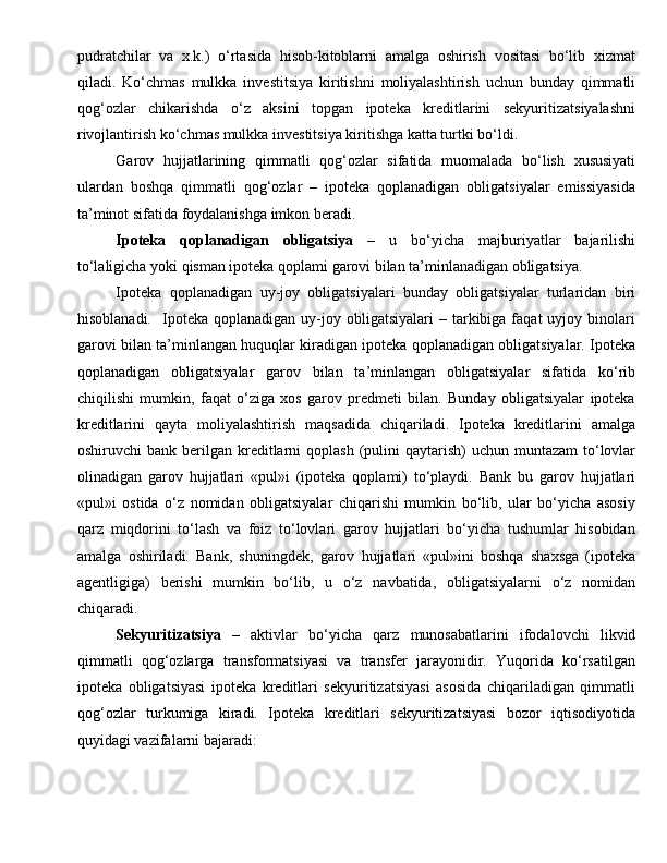 pudratchilar   va   x.k.)   o‘rtasida   hisob-kitoblarni   amalga   oshirish   vositasi   bo‘lib   xizmat
qiladi.   Ko‘chmas   mulkka   investitsiya   kiritishni   moliyalashtirish   uchun   bunday   qimmatli
qog‘ozlar   chikarishda   o‘z   aksini   topgan   ipoteka   kreditlarini   sekyuritizatsiyalashni
rivojlantirish ko‘chmas mulkka investitsiya kiritishga katta turtki bo‘ldi.
Garov   hujjatlarining   qimmatli   qog‘ozlar   sifatida   muomalada   bo‘lish   xususiyati
ulardan   boshqa   qimmatli   qog‘ozlar   –   ipoteka   qoplanadigan   obligatsiyalar   emissiyasida
ta’minot sifatida foydalanishga imkon beradi. 
Ipoteka   qoplanadigan   obligatsiya   –   u   bo‘yicha   majburiyatlar   bajarilishi
to‘laligicha yoki qisman ipoteka qoplami garovi bilan ta’minlanadigan obligatsiya. 
Ipoteka   qoplanadigan   uy-joy   obligatsiyalari   bunday   obligatsiyalar   turlaridan   biri
hisoblanadi.    Ipoteka  qoplanadigan   uy-joy  obligatsiyalari  –  tarkibiga  faqat   uyjoy  binolari
garovi bilan ta’minlangan huquqlar kiradigan ipoteka qoplanadigan obligatsiyalar. Ipoteka
qoplanadigan   obligatsiyalar   garov   bilan   ta’minlangan   obligatsiyalar   sifatida   ko‘rib
chiqilishi   mumkin,   faqat   o‘ziga   xos   garov   predmeti   bilan.   Bunday   obligatsiyalar   ipoteka
kreditlarini   qayta   moliyalashtirish   maqsadida   chiqariladi.   Ipoteka   kreditlarini   amalga
oshiruvchi  bank  berilgan kreditlarni   qoplash  (pulini   qaytarish)  uchun  muntazam   to‘lovlar
olinadigan   garov   hujjatlari   «pul»i   (ipoteka   qoplami)   to‘playdi.   Bank   bu   garov   hujjatlari
«pul»i   ostida   o‘z   nomidan   obligatsiyalar   chiqarishi   mumkin   bo‘lib,   ular   bo‘yicha   asosiy
qarz   miqdorini   to‘lash   va   foiz   to‘lovlari   garov   hujjatlari   bo‘yicha   tushumlar   hisobidan
amalga   oshiriladi.   Bank,   shuningdek,   garov   hujjatlari   «pul»ini   boshqa   shaxsga   (ipoteka
agentligiga)   berishi   mumkin   bo‘lib,   u   o‘z   navbatida,   obligatsiyalarni   o‘z   nomidan
chiqaradi.
Sekyuritizatsiya   –   aktivlar   bo‘yicha   qarz   munosabatlarini   ifodalovchi   likvid
qimmatli   qog‘ozlarga   transformatsiyasi   va   transfer   jarayonidir.   Yuqorida   ko‘rsatilgan
ipoteka   obligatsiyasi   ipoteka   kreditlari   sekyuritizatsiyasi   asosida   chiqariladigan   qimmatli
qog‘ozlar   turkumiga   kiradi.   Ipoteka   kreditlari   sekyuritizatsiyasi   bozor   iqtisodiyotida
quyidagi vazifalarni bajaradi:  