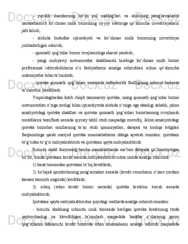 -   yuridik   shaxslarning   bo‘sh   pul   mablag‘lari   va   aholining   jamg‘armalarini
xarakatlantirib   ko‘chmas   mulk   bozorining   uy-joy   sektoriga   qo‘shimcha   investitsiyalarni
jalb kilish; 
-   alohida   hududlar   iqtisodiyoti   va   ko‘chmas   mulk   bozorining   investitsiya
jozibadorligini oshirish; 
- qimmatli qog‘ozlar bozori rivojlanishiga sharoit yaratish; 
-   yangi   moliyaviy   instrumentlar   shakllanishi   hisobiga   ko‘chmas   mulk   bozori
professional   ishtirokchilarini   o‘z   faoliyatlarini   amalga   oshirishlari   uchun   qo‘shimcha
imkoniyatlar bilan ta’minlash; 
-   ipoteka   qimmatli   qog‘ozlari   vositasida   tadbirkorlik   faolligining   axborot-bashorat
ta’minotini yaxshilash. 
Yuqoridagilardan kelib chiqib zamonaviy ipoteka, uning qimmatli qog‘ozlar bozori
instrumentlari o‘ziga xosligi bilan iqtisodiyotda alohida o‘ringa ega ekanligi sababli, jahon
amaliyotidagi   ipoteka   shakllari   va   ipoteka   qimmatli   qog‘ozlari   bozorlarining   rivojlanish
modellarini tasniflash asosida qiyosiy tahlil etish maqsadga muvofiq. Jahon amaliyotidagi
ipoteka   bozorlari   omillarning   ta’sir   etish   qonuniyatlari,   darajasi   va   boshqa   belgilari
farqlanishiga   qarab   mavjud   ipoteka   munosabatlarini   ikkiga   ajratish   mumkin:   ipotekani
to‘g‘ridan to‘g‘ri moliyalashtirish va ipotekani qayta moliyalashtirish. 
Birinchi  shakl  dunyoning  barcha  mamlakatlarida  ma’lum   darajada  qo‘llanilayotgan
bo‘lib, bunda ipotekani kredit asosida moliyalashtirish uchta usulda amalga oshiriladi:   
1) bank tomonidan ipotekani to‘liq kreditlash; 
2) bo‘lajak qarzdorlarning jamg‘armalari asosida (kredit resurslarini o‘zaro yordam
kassasi tamoyili negizida) kreditlash; 
3)   ochiq   (erkin   kredit   bozori   narxida)   ipoteka   kreditini   berish   asosida
moliyalashtirish. 
Ipotekani qayta moliyalashtirishni quyidagi usullarda amalga oshirish mumkin: 
-   birinchi   shaklning   uchinchi   usuli   doirasida   berilgan   ipoteka   kreditining   tezda
qaytuvchanligi   va   likvidliligini   ta’minlash   maqsadida   banklar   o‘zlarining   garov
qog‘ozlarini   ikkilamchi   kredit   bozorida   erkin   muomalasini   amalga   oshirish   maqsadida 